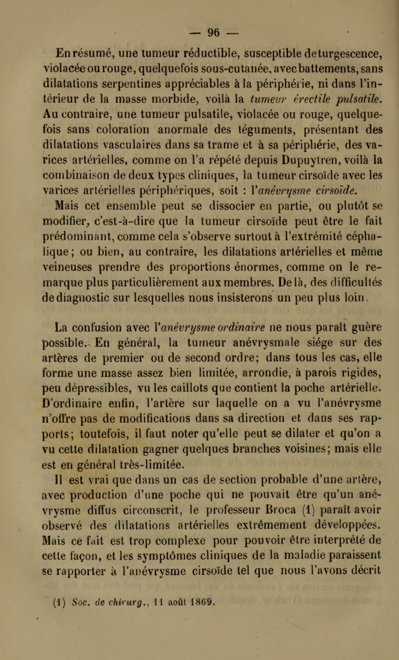 En résumé, une tumeur réductible, susceptible de turgescence, violacée ourouge, quelquefois sous-cutanée, avec battements, sans dilatations serpentines appréciables à la périphérie, ni dans l'in- térieur de la masse morbide, voilà la tumeur érectile pulsatile. Au contraire, une tumeur pulsatile, violacée ou rouge, quelque- fois sans coloration anormale des téguments, présentant des dilatations vasculaires dans sa trame et à sa périphérie, des va- rices artérielles, comme on l'a répété depuis Dupuytren, voilà la combinaison de deux types cliniques, la tumeur cirsoïde avec les varices artérielles périphériques, soit : Yanévrysme cirsoïde. Mais cet ensemble peut se dissocier en partie, ou plutôt se modifier, c'est-à-dire que la tumeur cirsoïde peut être le fait prédominant, comme cela s'observe surtout à l'extrémité cépha- lique; ou bien, au contraire, les dilatations artérielles et même veineuses prendre des proportions énormes, comme on le re- marque plus particulièrement aux membres. Delà, des difficultés de diagnostic sur lesquelles nous insisterons un peu plus loin. La confusion avec Yanévrysme ordinaire ne nous paraît guère possible. En général, la tumeur anévrysmale siège sur des artères de premier ou de second ordre; dans tous les cas, elle forme une masse assez bien limitée, arrondie, à parois rigides, peu dépressibles, vu les caillots que contient la poche artérielle. D'ordinaire enfin, l'artère sur laquelle on a vu l'anévrysme n'offre pas de modifications dans sa direction et dans ses rap- ports; toutefois, il faut noter qu'elle peut se dilater et qu'on a vu cette dilatation gagner quelques branches voisines; mais elle est en général très-limitée. Il est vrai que dans un cas de section probable d'une artère, avec production d'une poche qui ne pouvait être qu'un ané- vrysme diffus circonscrit, le professeur Broca (1) paraît avoir observé des dilatations artérielles extrêmement développées. Mais ce fait est trop complexe pour pouvoir être interprété de cette façon, et les symptômes cliniques de la maladie paraissent se rapporter à l'anévrysme cirsoïde tel que nous l'avons décrit (1) Soc. de chirurg., \\ août 1869.