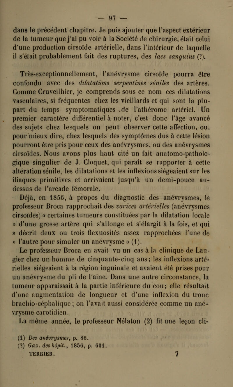 dans le précédent chapitre. Je puis ajouter que l'aspect extérieur de la tumeur que j'ai pu voir à la Société de chirurgie, était celui d'une production cirsoïde artérielle, dans l'intérieur de laquelle il s'était probablement fait des ruptures, des lacs sanguins (?). Très-exceptionneliement, l'anévrysme cirsoïde pourra être confondu avec des dilatations serpentines séniles des artères. Comme Cruveilhier, je comprends sous ce nom ces dilatations vaseulaires, si fréquentes chez les vieillards et qui sont la plu- part du temps symptomatiques .de l'athérome artériel. Un premier caractère différentiel à noter, c'est donc l'âge avancé des sujets chez lesquels on peut observer cette affection, ou, pour mieux dire, chez lesquels des symptômes dus à cette lésion pourront être pris pour ceux des anévrysmes, ou des anévrysmcs cirsoïdes. Nous avons plus haut cité un fait anatomo-patholo- gique singulier de J. Cloquet, qui paraît se rapporter à cette altération sénile, les dilatations et les inflexions siégeaient sur les iliaques primitives et arrivaient jusqu'à un demi-pouce au- dessus de l'arcade fémorale. Déjà, en 1856, à propos du diagnostic des anévrysmes, le processeur Broca rapprochait des varices artérielles (anévrysmes cirsoïdes) « certaines tumeurs constituées par la dilatation locale » d'une grosse artère qui s'allonge et s'élargit à la fois, et qui » décrit deux ou trois flexuosités assez rapprochées Tune de » l'autre pour simuler un anévrysme » (l), Le professeur Broca en avait vu un cas à la clinique de Lau- gier chez un homme de cinquante-cinq ans; les inflexions arté- rielles siégeaient à la région inguinale et avaient été prises pour un anévrysme du pli de l'aine. Dans une autre circonstance, la tumeur apparaissait à la partie inférieure du cou; elle résultait d'une augmentation de longueur et d'une inflexion du tronc brachio-céphalique; on l'avait aussi considérée comme un ané- vrysme carotidien. La même année, le professeur Nélaton (2) fit une leçon cli- (1) Des anévrysmes, p. 86. (S) Gaz. deshôpit., 1856, p. 601. TERRIER. 7