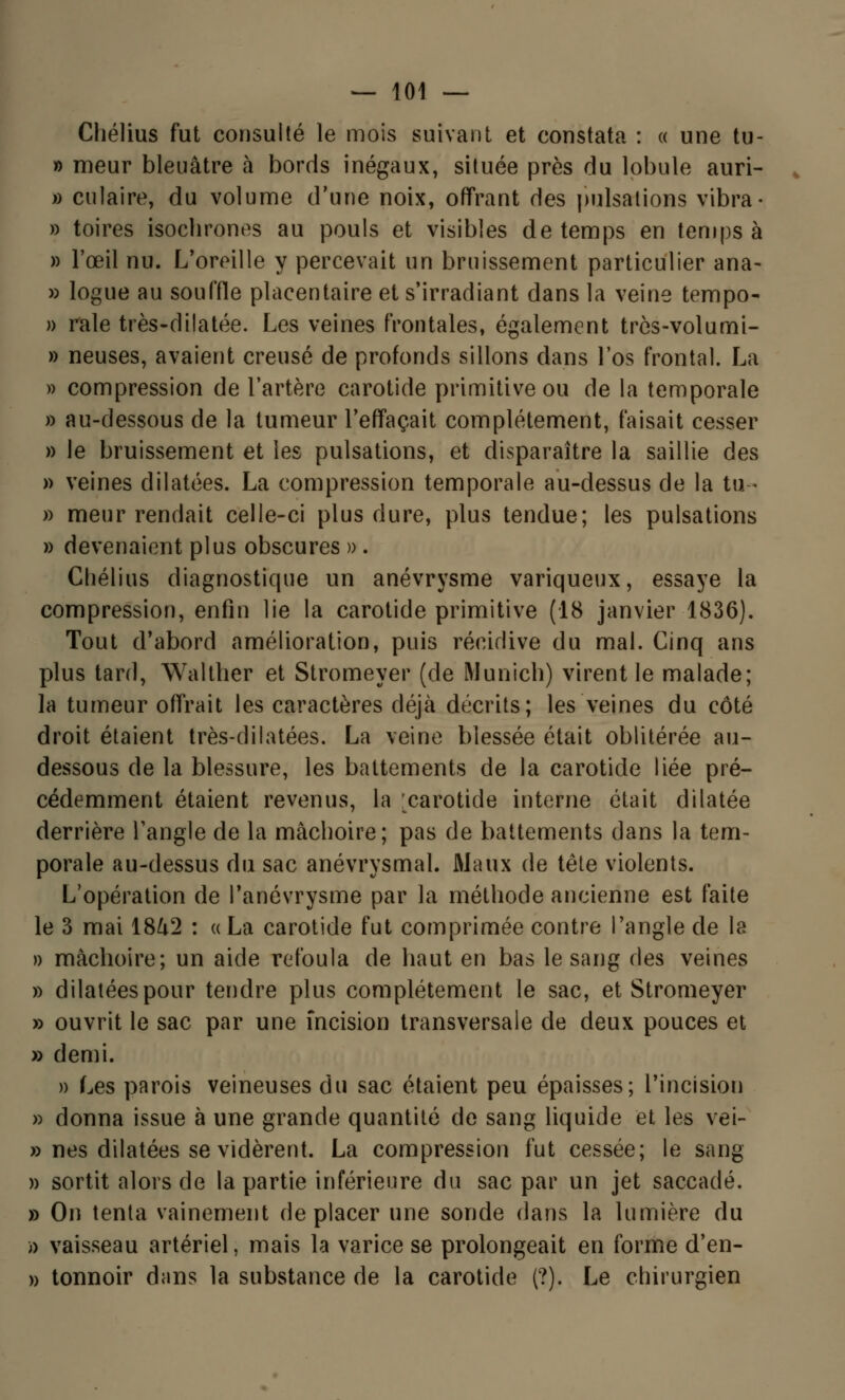 Chélius fut consulté le mois suivant et constata : « une tu- » meur bleuâtre à bords inégaux, située près du lobule auri- » culaire, du volume d'une noix, offrant des pulsations vibra- » toires isochrones au pouls et visibles de temps en temps à » l'œil nu. L'oreille y percevait un bruissement particulier ana- » logue au souffle placentaire et s'irradiant dans la veine tempo- » raie très-dilatée. Les veines frontales, également trcs-volumi- » neuses, avaient creusé de profonds sillons dans l'os frontal. La » compression de l'artère carotide primitive ou de la temporale » au-dessous de la tumeur l'effaçait complètement, faisait cesser » le bruissement et les pulsations, et disparaître la saillie des » veines dilatées. La compression temporale au-dessus de la tu- » meur rendait celle-ci plus dure, plus tendue; les pulsations » devenaient plus obscures » . Chélius diagnostique un anévrysme variqueux, essaye la compression, enfin lie la carotide primitive (18 janvier 1836). Tout d'abord amélioration, puis récidive du mal. Cinq ans plus tard, Walther et Stromeyer (de Munich) virent le malade; la tumeur offrait les caractères déjà décrits; les veines du côté droit étaient très-dilatées. La veine blessée était oblitérée au- dessous de la blessure, les battements de la carotide liée pré- cédemment étaient revenus, la [carotide interne était dilatée derrière l'angle de la mâchoire; pas de battements dans la tem- porale au-dessus du sac anévrysmal. Maux de tête violents. L'opération de Panévrysme par la méthode ancienne est faite le 3 mai 18^2 : « La carotide fut comprimée contre l'angle de la » mâchoire; un aide refoula de haut en bas le sang des veines » dilatées pour tendre plus complètement le sac, et Stromeyer » ouvrit le sac par une incision transversale de deux pouces et » demi. » Les parois veineuses du sac étaient peu épaisses; l'incision » donna issue à une grande quantité de sang liquide et les vei- » nés dilatées se vidèrent. La compression fut cessée; le sang » sortit alors de la partie inférieure du sac par un jet saccadé. » On tenta vainement déplacer une sonde dans la lumière du » vaisseau artériel, mais la varice se prolongeait en forme d'en- » tonnoir dans la substance de la carotide (?). Le chirurgien