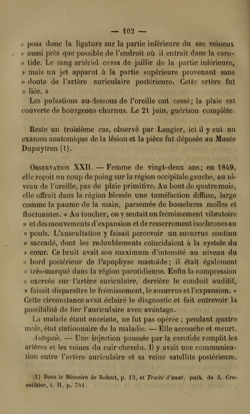 — 10*2 — ;) posa donc la ligature sur la partie inférieure du sac veineux » aussi près que possible de l'endroit où il entrait dans la caro- » tide. Le sang artériel cessa de jaillir de la partie inférieure, » mais un jet apparut à la partie supérieure provenant sans » doute de l'artère auriculaire postérieure. Cette artère fut » liée. » Les pulsations au-dessous de l'oreille ont cessé ; la plaie est couverte de bourgeons charnus. Le 21 juin, guérison complète. Reste un troisième cas, observé par Laugier, ici il y eut un examen anatomique de la lésion et la pièce fut déposée au Musée Dupuytren (1). Observation XXII. — Femme de vingt-deux ans; en 1849, elle reçoit un coup de poing sur la région occipitale gauche, au ni- veau de l'oreille, pas de plaie primitive. Au bout de quatre mois, elle offrait dans la région blessée une tuméfaction diffuse, large comme la paume de la main, parsemée de bosselures molles et fluctuantes. « Au toucher, on y sentait un frémissement vibratoire » et des mouvements d'expansion et de resserrement isochrones au » pouls. L'auscultation y faisait percevoir un susurrus continu » saccadé, dont les redoublements coïncidaient à la systole du » cœur. Ce bruit avait son maximum d'intensité au niveau du » bord postérieur de Papophyse mastoïde; il était également » très-marqué dans la région parotidienne. Enfin la compression » exercée sur Partère auriculaire, derrière le conduit auditif, » faisait disparaître le frémissement, le susurrus et l'expansion. » Cette circonstance avait éclairé le diagnostic et fait entrevoir la possibilité de lier l'auriculaire avec avantage. La malade étant enceinte, ne fut pas opérée ; pendant quatre mois, état stationnaire de la maladie. — Elle accouche et meurt. Autopsie. — Une injection poussée par la carotide remplit les artères et les veines du cuir chevelu. Il y avait une communica- tion entre l'artère auriculaire et sa veine satellite postérieure. (1) Dans le Mémoire de Robert, p. i 3, et Traité d'anat. path. de J. Cru- veilhier, t. II, p. 741.