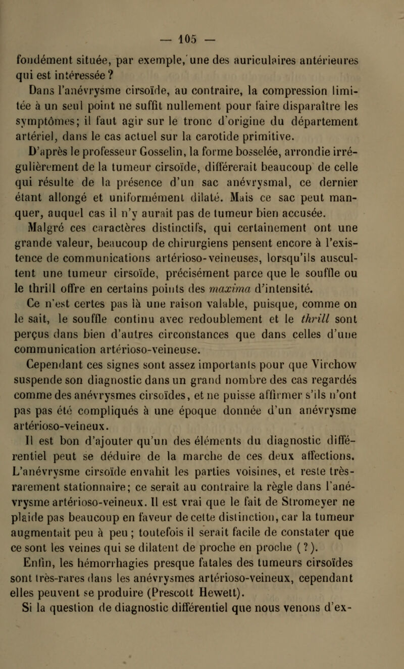 fondement située, par exemple, une des auriculaires antérieures qui est intéressée? Dans l'anévrysme cirsoïde, au contraire, la compression limi- tée à un seul point ne suffit nullement pour faire disparaître les symptômes; il faut agir sur le tronc d'origine du département artériel, dans le cas actuel sur la carotide primitive. D'après le professeur Gosselin, la forme bosselée, arrondie irré- gulièrement de la tumeur cirsoïde, différerait beaucoup de celle qui résulte de la présence d'un sac anévrysmal, ce dernier étant allongé et uniformément dilaté. Mais ce sac peut man- quer, auquel cas il n'y aurait pas de tumeur bien accusée. Malgré ces caractères distinctif's, qui certainement ont une grande valeur, beaucoup de chirurgiens pensent encore à l'exis- tence de communications artérioso-veineuses, lorsqu'ils auscul- tent une tumeur cirsoïde, précisément parce que le souffle ou le thrill offre en certains points des maxima d'intensité. Ce n'est certes pas là une raison valable, puisque, comme on le sait, le souffle continu avec redoublement et le thrill sont perçus dans bien d'autres circonstances que dans celles d'une communication artérioso-veineuse. Cependant ces signes sont assez importants pour que Virchow suspende son diagnostic dans un grand nombre des cas regardés comme des anévrysmes cirsoïdes, et ne puisse affirmer s'ils n'ont pas pas été compliqués à une époque donnée d'un anévrysme artérioso-veineux. Il est bon d'ajouter qu'un des éléments du diagnostic diffé- rentiel peut se déduire de la marche de ces deux affections, L'anévrysme cirsoïde envahit les parties voisines, et reste très- rarement stationnaire; ce serait au contraire la règle dans l'ané- vrysme artérioso-veineux. 11 est vrai que le fait de Stromeyer ne plaide pas beaucoup en faveur de cette distinction, car la tumeur augmentait peu à peu ; toutefois il serait facile de constater que ce sont les veines qui se dilatent de proche en proche ( ? ). Enfin, les hémorrhagies presque fatales des tumeurs cirsoïdes sont très-rares dans les anévrysmes artérioso-veineux, cependant elles peuvent se produire (Prescott Hewett). Si la question de diagnostic différentiel que nous venons d'ex-