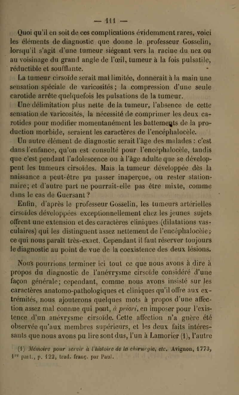 Quoi qu'il en soit de ces complications évidemment rares, voici les éléments de diagnostic que donne le professeur Gosselin, lorsqu'il s'agit d'une tumeur siégeant vers la racine du nez ou au voisinage du grand angle de l'œil, tumeur à la fois pulsatile, réductible et soufflante. La tumeur cirsoïde serait mal limitée, donnerait h la main une sensation spéciale de varicosités ; la compression d'une seule carotide arrête quelquefois les pulsations de la tumeur. Une délimitation plus nette delà tumeur, l'absence de cette sensation de varicosités, la nécessité de comprimer les deux ca- rotides pour modifier momentanément les battements de la pro- duction morbide, seraient les caractères de l'encéphalocèle. Un autre élément de diagnostic serait l'âge des malades : c'est dans l'enfance, qu'on est consulté pour l'encéphalocèle, tandis que c'est pendant l'adolescence ou à l'âge adulte que se dévelop- pent les tumeurs cirsoïdes. Mais la tumeur développée dès la naissance a peut-être pu passer inaperçue, ou rester station- naire; et d'autre part ne pourrait-elle pas être mixte, comme dans le cas de Guersant? Enfin, d'après le professeur Gosselin, les tumeurs artérielles cirsoïdes développées exceptionnellement chez les jeunes sujets offrent une extension et des caractères cliniques (dilatations vas- culaires) qui les distinguent assez nettement de l'encéphalocèle; ce qui nous paraît très-exact. Cependant il faut réserver toujours le diagnostic au point de vue de la coexistence des deux lésions. Nou's pourrions terminer ici tout ce que nous avons à dire à propos du diagnostic de l'anévrysme cirsoïde considéré d'une façon générale; cependant, comme nous avons insisté sur les caractères anatomo-pathologiques et cliniques qu'il offre aux ex- trémités, nous ajouterons quelques mots à propos d'une affec- tion assez mal connue qui peut, à priori, en imposer pour l'exis- tence d'un anévrysme cirsoïde. Cette affection n'a guère été observée qu'aux membres supérieurs, et les deux faits intéres- sants que nous avons pu lire sont dus, l'un à Lamorier (1), l'autre (1; Mémoire pour servir à Vhistoire de la chirurgie, etc. Avignon, 1773, ire paît., p. 122, trad. franc, par Paul.