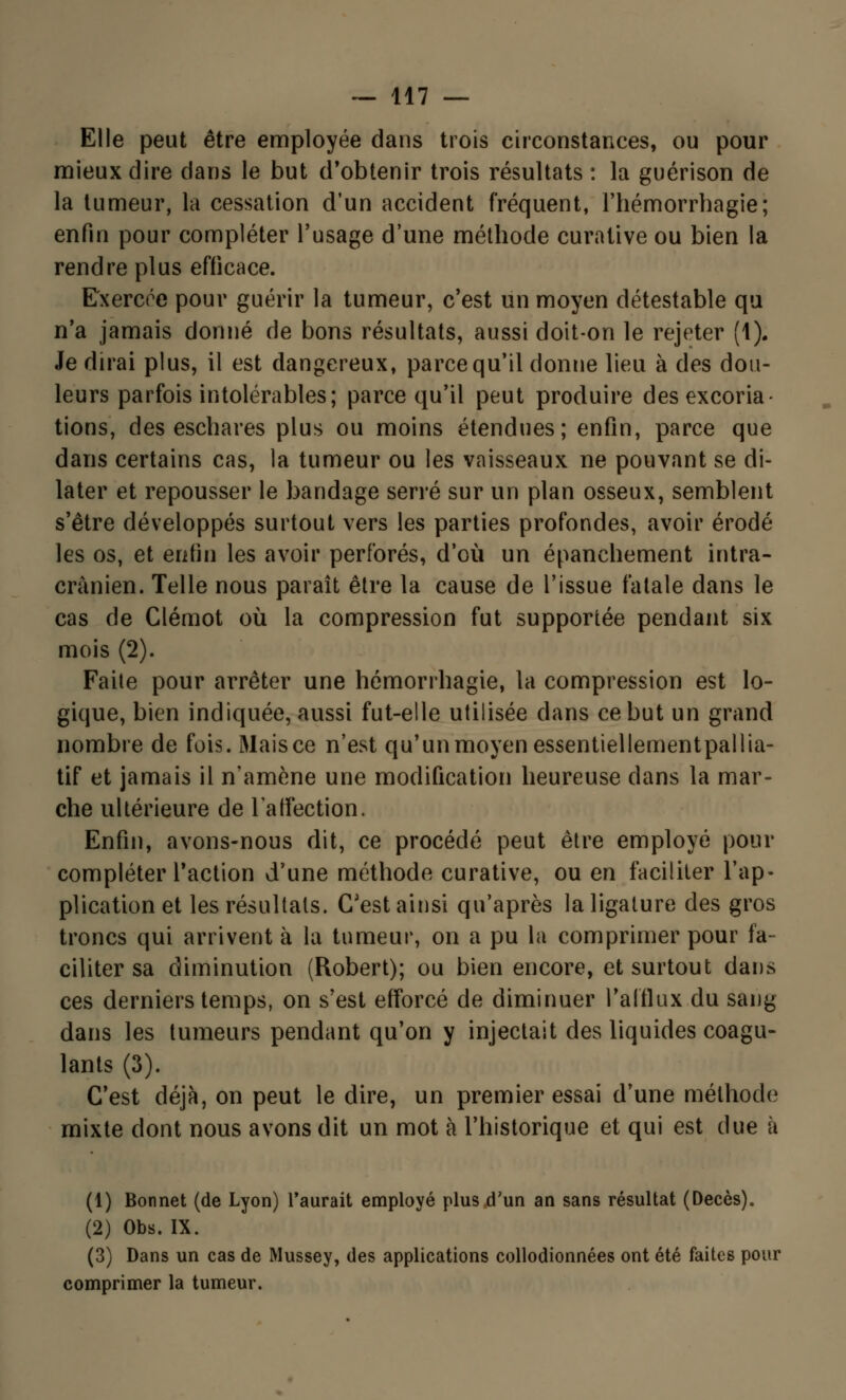 Elle peut être employée dans trois circonstances, ou pour mieux dire dans le but d'obtenir trois résultats : la guérison de la tumeur, la cessation d'un accident fréquent, l'hémorrhagie; enfin pour compléter l'usage d'une méthode curative ou bien la rendre plus efficace. Exercée pour guérir la tumeur, c'est un moyen détestable qu n'a jamais donné de bons résultats, aussi doit-on le rejeter (1). Je dirai plus, il est dangereux, parce qu'il donne lieu à des dou- leurs parfois intolérables; parce qu'il peut produire des excoria- tions, des eschares plus ou moins étendues; enfin, parce que dans certains cas, la tumeur ou les vaisseaux ne pouvant se di- later et repousser le bandage serré sur un plan osseux, semblent s'être développés surtout vers les parties profondes, avoir érodé les os, et enfin les avoir perforés, d'où un épanehement intra- crànien. Telle nous paraît être la cause de l'issue fatale dans le cas de Clémot où la compression fut supportée pendant six mois (2). Faite pour arrêter une hémorrhagie, la compression est lo- gique, bien indiquée, aussi fut-elle utilisée clans ce but un grand nombre de fois. Mais ce n'est qu'un moyen essentiellementpallia- tif et jamais il n'amène une modification heureuse dans la mar- che ultérieure de l'affection. Enfin, avons-nous dit, ce procédé peut être employé pour compléter l'action d'une méthode curative, ou en faciliter l'ap- plication et les résultats. C'est ainsi qu'après la ligature des gros troncs qui arrivent à la tumeur, on a pu la comprimer pour fa- ciliter sa diminution (Robert); ou bien encore, et surtout dans ces derniers temps, on s'est efforcé de diminuer l'afflux du sang dans les tumeurs pendant qu'on y injectait des liquides coagu- lants (3). C'est déjà, on peut le dire, un premier essai d'une méthode? mixte dont nous avons dit un mot à l'historique et qui est due à (1) Bonnet (de Lyon) l'aurait employé plus d'un an sans résultat (Décès). (2) Obs. IX. (3) Dans un cas de Mussey, des applications collodionnées ont été faites pour comprimer la tumeur.