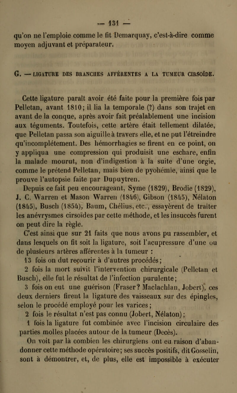 qu'on ne l'emploie comme le fit Demarquay, c'est-à-dire comme moyen adjuvant et préparateur. G. —LIGATURE DES BRANCHES AFFÉRENTES A LA TUMEUR CIRSOÏDE. Cette ligature paraît avoir été faite pour la première fois par Pelletan, avant 1810; il lia la temporale (?) dans son trajet en avant de la conque, après avoir fait préalablement une incision aux téguments. Toutefois, cette artère était tellement dilatée, que Pelletan passa son aiguille à travers elle, et ne put l'étreindre qu'incomplètement. Des hérnorrhagies se firent en ce point, on y appliqua une compression qui produisit une eschare, enfin la malade mourut, non d'indigestion à la suite d'une orgie, comme le prétend Pelletan, mais bien de pyohémie, ainsi que le prouve l'autopsie faite par Dupuytren. Depuis ce fait peu encourageant, Syme (1829), Brodie (1829), J. C. Warren et Mason Warreri (1846), Gibson (1845), Nélaton (1845), Busch (1854), Baum, Chélius, etef, essayèrent de traiter les anévrysmes cirsoïdes par cette méthode, et les insuccès furent on peut dire la règle. C'est ainsi que sur 21 faits que nous avons pu rassembler, et dans lesquels on fit soit la ligature, soit l'acupressure d'une ou de plusieurs artères afférentes à la tumeur : 13 fois on dut recourir à d'autres procédés; 2 fois la mort suivit l'intervention chirurgicale (Pelletan et Busch), elle fut le résultat de l'infection purulente; 3 fois on eut une guérison (Fraser? Maclachlan, Jobert), ces deux derniers firent la ligature des vaisseaux sur des épingles, selon le procédé employé pour les varices ; 2 fois le résultat n'est pas connu (Jobert, Nélaton) ; 1 fois la ligature fut combinée avec l'incision circulaire des parties molles placées autour de la tumeur (Décès). On voit par là combien les chirurgiens ont eu raison d'aban- donner cette méthode opératoire; ses succès positifs, ditGosselin, sont à démontrer, et, de plus, elle est impossible à exécuter