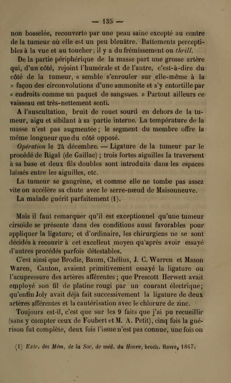 non bosselée, recouverte par une peau saine excepté au centre de la tumeur où elle est un peu bleuâtre. Battements percepti- bles à la vue et au toucher; il y a du frémissement ou thrill. De la partie périphérique de la niasse part une grosse artère qui, d'un côté, rejoint l'humérale et de l'autre, c'est-à-dire du côté de la tumeur, « semble s'enrouler sur v elle-même à la » façon des circonvolutions d'une ammonite et s'y entortille par » endroits comme un paquet de sangsues. » Partout ailleurs ce vaisseau est très-nettement senti. A l'auscultation, bruit de rouet sourd en dehors de la tu- meur, aigu et sibilant à sa partie interne. La température de la masse n'est pas augmentée ; le segment du membre offre la même longueur que du côté opposé. Opération le 24 décembre. — Ligature de la tumeur par le procédé de Rigal (de Gaillac) ; trois fortes aiguilles la traversent à sa base et deux fils doubles sont introduits dans les espaces laissés entre les aiguilles, etc. La tumeur se gangrène, et comme elle ne tombe pas assez vite on accélère sa chute avec le serre-nœud de Maisonneuve. La malade guérit parfaitement (1), Mais il faut remarquer qu'il est exceptionnel qu'une tumeur cirsoïde se présente dans des conditions aussi favorables pour appliquer la ligature; et d'ordinaire, les chirurgiens ne se sont décidés à recourir à cet excellent moyen qu'après avoir essayé d'autres procédés parfois détestables. C'est ainsi que Brodie, Baum, Chélius, J. C. Warren et Mason Waren, Canton, avaient primitivement essayé la ligature ou l'acupressure des artères afférentes ; que Prescott Hervvett avait erpployé son fil de platine rougi par un courant électrique; qu'enfin Joly avait déjà fait successivement la ligature de deux artères afférentes et la cautérisation avec le chlorure de zinc. Toujours est-il, c'est que sur les 9 faits que j'ai pu recueillir (sans y compter ceux de Foubert et M. A. Petit), cinq fois la gué- rison fut complète, deux fois l'issue n'est pas connue, une fois on (1) Exlr, des Mém, de la Soc. de méd, du Havre, broch. Havre, 1807,