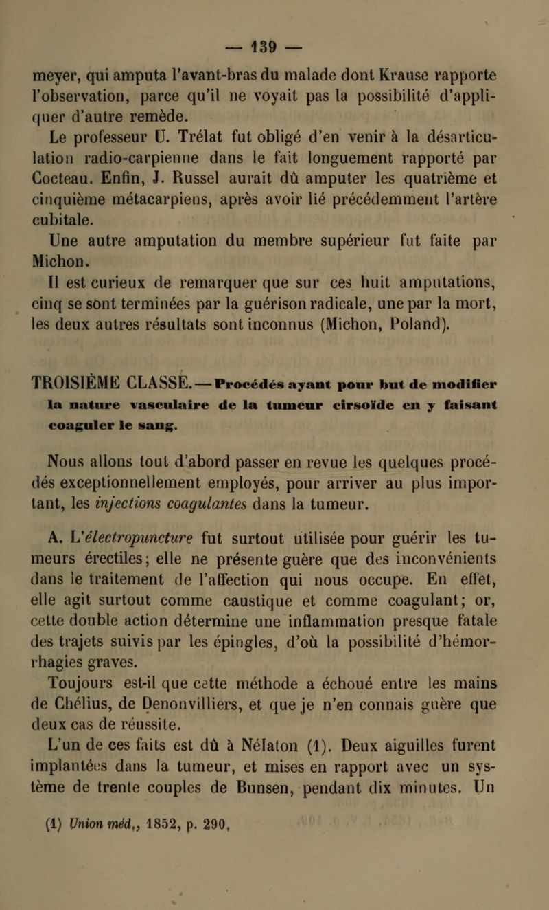 meyer, qui amputa l'avant-bras du malade dont Krause rapporte l'observation, parce qu'il ne voyait pas la possibilité d'appli- quer d'autre remède. Le professeur U. Trélat fut obligé d'en venir à la désarticu- lation radio-carpienne dans le fait longuement rapporté par Cocteau. Enfin, J. Russel aurait dû amputer les quatrième et cinquième métacarpiens, après avoir lié précédemment l'artère cubitale. Une autre amputation du membre supérieur fut faite par Michon. Il est curieux de remarquer que sur ces huit amputations, cinq se sont terminées par la guérison radicale, une par la mort, les deux autres résultats sont inconnus (Michon, Poland). TROISIÈME CLASSE. —Procédés ayant pour but de modifier la nature vasculaire de la tumeur cirsoïde en y faisant coaguler le sang. Nous allons tout d'abord passer en revue les quelques procé- dés exceptionnellement employés, pour arriver au plus impor- tant, les injections coagulantes dans la tumeur. A. Vélectropuncture fut surtout utilisée pour guérir les tu- meurs érectiles; elle ne présente guère que des inconvénients dans le traitement de l'affection qui nous occupe. En effet, elle agit surtout comme caustique et comme coagulant; or, cette double action détermine une inflammation presque fatale des trajets suivis par les épingles, d'où la possibilité d'hémor- rhagies graves. Toujours est-il que cette méthode a échoué entre les mains de Chélius, de Denonvilliers, et que je n'en connais guère que deux cas de réussite. L'un de ces faits est dû à Nélaton (1). Deux aiguilles furent implantées dans la tumeur, et mises en rapport avec un sys- tème de trente couples de Bunsen, pendant dix minutes. Un (1) Union méd„ 1852, p. 290,