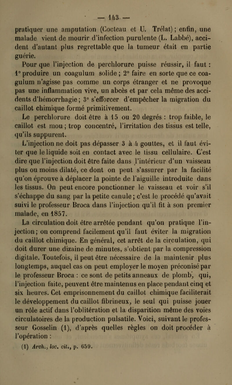 pratiquer une amputation (Cocteau et U. Trélat) ; enfin, une malade vient de mourir d'infection purulente (L. Labbé), acci- dent d'autant plus regrettable que la tumeur était en partie guérie. Pour que l'injection de perchlorure puisse réussir, il faut : 1° produire un coagulum solide ; 2° faire en sorte que ce coa- gulum n'agisse pas comme un corps étranger et ne provoque pas une inflammation vive, un abcès et par cela même des acci- dents d'hémorrhagie ; 3° s'efforcer d'empêcher la migration du caillot chimique formé primitivement. Le perchlorure doit être à 15 ou 20 degrés : trop faible, le caillot est mou ; trop concentré, l'irritation des tissus est telle, qu'ils suppurent. L'injection ne doit pas dépasser 3 à k gouttes, et il faut évi- ter que le liquide soit en contact avec le tissu cellulaire. C'est dire que l'injection doit être faite dans l'intérieur d'un vaisseau plus ou moins dilaté, ce dont on peut s'assurer par la facilité qu'on éprouve à déplacer la pointe de l'aiguille introduite dans les tissus. On peut encore ponctionner le vaisseau et voir s'il s'échappe du sang par la petite canule ; c'est le procédé qu'avait suivi le professeur Broca dans l'injection qu'il fit à son premier malade, en 1857. La circulation doit être arrêtée pendant qu'on pratique l'in- jection; on comprend facilement qu'il faut éviter la migration du caillot chimique. En général, cet arrêt de la circulation, qui doit durer une dizaine de minutes, s'obtient par la compression digitale. Toutefois, il peut être nécessaire de la maintenir plus longtemps, auquel cas on peut employer le moyen préconisé par le professeur Broca : ce sont de petits anneaux de plomb', qui, l'injection faite, peuvent être maintenus en place pendant cinq et six heures. Cet emprisonnement du caillot chimique faciliterait le développement du caillot fibrineux, le seul qui puisse jouer un rôle actif dans l'oblitération et la disparition même des voies circulatoires de la production pulsatile. Voici, suivant le profes- seur Gosselin (1), d'après quelles règles on doit procéder à l'opération : (1) Archi, loc. cit.y p. 659.