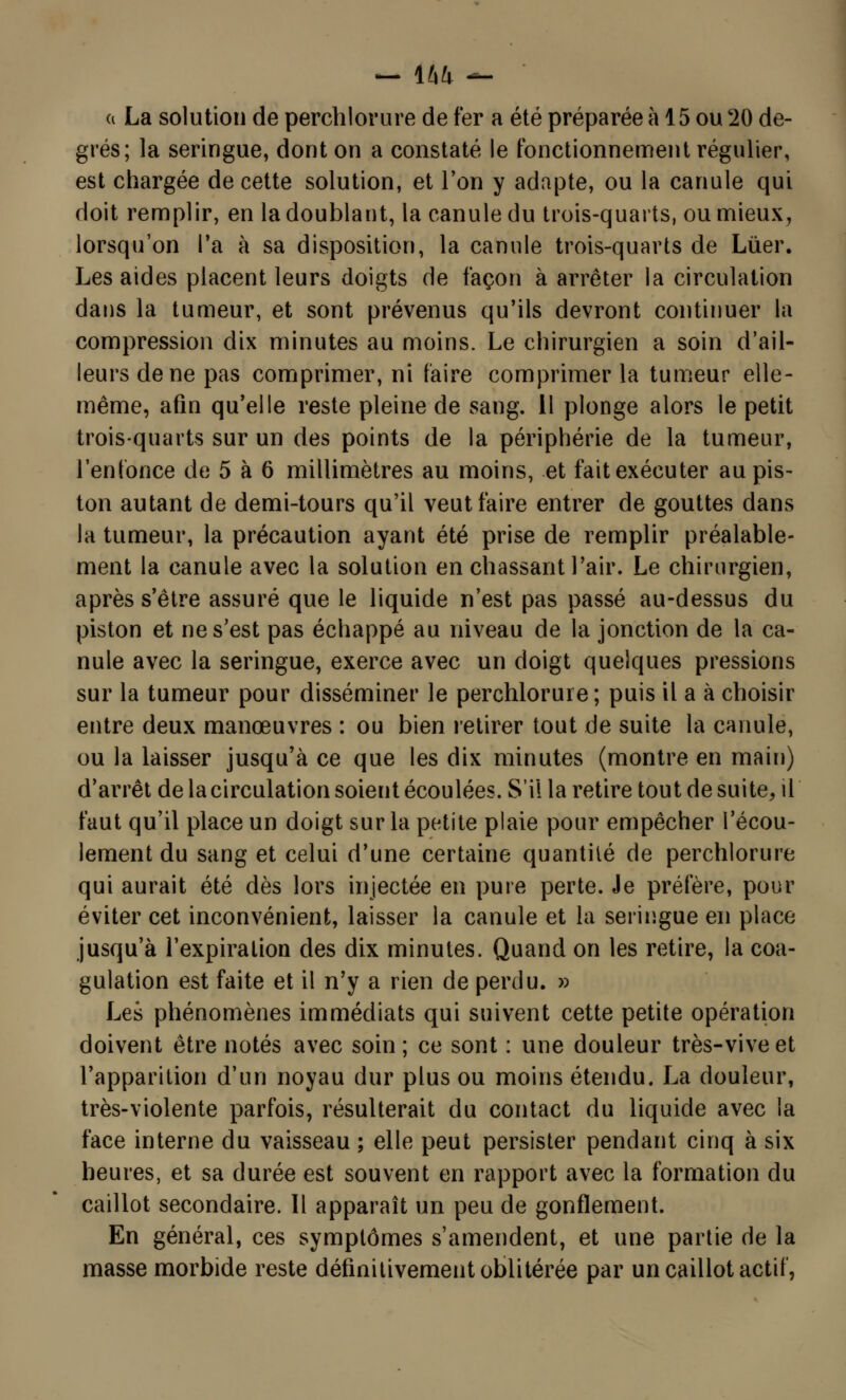 ci La solution de perchlorure de fer a été préparée à 15 ou 20 de- grés; la seringue, dont on a constaté le fonctionnement régulier, est chargée de cette solution, et l'on y adapte, ou la canule qui doit remplir, en la doublant, la canule du trois-quarts, ou mieux, lorsqu'on l'a à sa disposition, la canule trois-quarts de Luer. Les aides placent leurs doigts de façon à arrêter la circulation dans la tumeur, et sont prévenus qu'ils devront continuer la compression dix minutes au moins. Le chirurgien a soin d'ail- leurs de ne pas comprimer, ni faire comprimer la tumeur elle- même, afin qu'elle reste pleine de sang. 11 plonge alors le petit trois-quarts sur un des points de la périphérie de la tumeur, l'enfonce de 5 à 6 millimètres au moins, et fait exécuter au pis- ton autant de demi-tours qu'il veut faire entrer de gouttes dans la tumeur, la précaution ayant été prise de remplir préalable- ment la canule avec la solution en chassant l'air. Le chirurgien, après s'être assuré que le liquide n'est pas passé au-dessus du piston et ne s'est pas échappé au niveau de la jonction de la ca- nule avec la seringue, exerce avec un doigt quelques pressions sur la tumeur pour disséminer le perchlorure; puis il a à choisir entre deux manœuvres : ou bien retirer tout de suite la canule, ou la laisser jusqu'à ce que les dix minutes (montre en main) d'arrêt de la circulation soient écoulées. S'il la retire tout de suite, il faut qu'il place un doigt sur la petite plaie pour empêcher l'écou- lement du sang et celui d'une certaine quantité de perchlorure qui aurait été dès lors injectée en pure perte. Je préfère, pour éviter cet inconvénient, laisser la canule et la seringue en place jusqu'à l'expiration des dix minutes. Quand on les retire, la coa- gulation est faite et il n'y a rien de perdu. » Les phénomènes immédiats qui suivent cette petite opération doivent être notés avec soin ; ce sont : une douleur très-vive et l'apparition d'un noyau dur plus ou moins étendu. La douleur, très-violente parfois, résulterait du contact du liquide avec la face interne du vaisseau ; elle peut persister pendant cinq à six heures, et sa durée est souvent en rapport avec la formation du caillot secondaire. Il apparaît un peu de gonflement. En général, ces symptômes s'amendent, et une partie de la masse morbide reste définitivement oblitérée par un caillot actif,