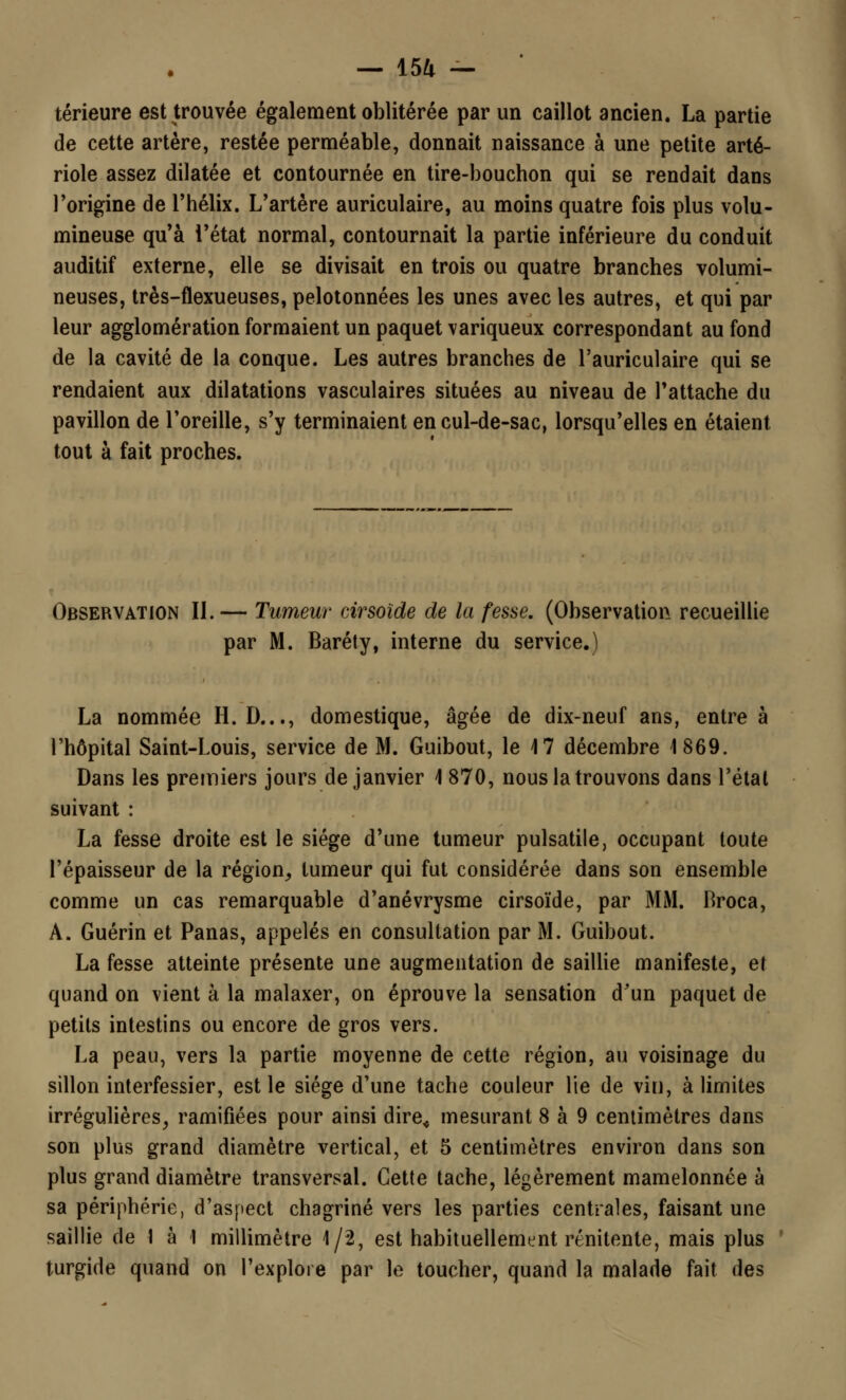 térieure est trouvée également oblitérée par un caillot ancien. La partie de cette artère, restée perméable, donnait naissance à une petite arté- riole assez dilatée et contournée en tire-bouchon qui se rendait dans l'origine de l'hélix. L'artère auriculaire, au moins quatre fois plus volu- mineuse qu'à l'état normal, contournait la partie inférieure du conduit auditif externe, elle se divisait en trois ou quatre branches volumi- neuses, très-flexueuses, pelotonnées les unes avec les autres, et qui par leur agglomération formaient un paquet variqueux correspondant au fond de la cavité de la conque. Les autres branches de l'auriculaire qui se rendaient aux dilatations vasculaires situées au niveau de l'attache du pavillon de l'oreille, s'y terminaient en cul-de-sac, lorsqu'elles en étaient tout à fait proches. Observation II.— Tumeur cirsoïde de la fesse. (Observation recueillie par M. Baréty, interne du service.) La nommée H. D..., domestique, âgée de dix-neuf ans, entre à l'hôpital Saint-Louis, service de M. Guibout, le 4 7 décembre 1869. Dans les premiers jours de janvier 4 870, nous la trouvons dans l'étal suivant : La fesse droite est le siège d'une tumeur pulsatile, occupant toute l'épaisseur de la région, tumeur qui fut considérée dans son ensemble comme un cas remarquable d'anévrysme cirsoïde, par MM. Broca, A. Guérin et Panas, appelés en consultation par M. Guibout. La fesse atteinte présente une augmentation de saillie manifeste, et quand on vient à la malaxer, on éprouve la sensation d'un paquet de petits intestins ou encore de gros vers. La peau, vers la partie moyenne de cette région, au voisinage du sillon interfessier, est le siège d'une tache couleur lie de vin, à limites irrégulières, ramifiées pour ainsi dire< mesurant 8 à 9 centimètres dans son plus grand diamètre vertical, et 5 centimètres environ dans son plus grand diamètre transversal. Cette tache, légèrement mamelonnée à sa périphérie, d'aspect chagriné vers les parties centrales, faisant une saillie de 1 à 1 millimètre 1/2, est habituellement rénitente, mais plus turgide quand on l'explore par le toucher, quand la malade fait des