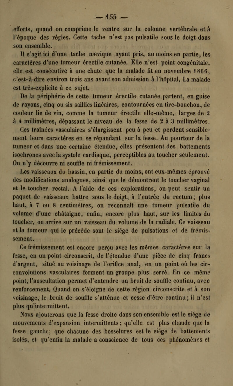 efforts, quand on comprime le ventre sur la colonne vertébrale et à Tépoque des règles. Cette tache n'est pas pulsatile sous le doigt dans son ensemble. Il s'agit ici d'une tache naevique ayant pris, au moins en partie, les caractères d'une tumeur érectile cutanée. Elle n'est point congénitale, elle est consécutive à une chute que la malade fit en novembre 1866, c'est-à-dire environ trois ans avant son admission à l'hôpital. La malade est très-explicite à ce sujet. De la périphérie de cette tumeur érectile cutanée partent^ en guise de rayons, cinq ou six saillies linéaires, contournées en tire-bouchon, de couleur lie de vin, comme la tumeur érectile elle-même, larges de 2 à 4 millimètres, dépassant le niveau de la fesse de 2 à 3 millimètres. Ces traînées vasculaires s'élargissent peu à peu et perdent sensible- ment leurs caractères en se répandant sur la fesse. Au pourtour de la tumeur et dans une certaine étendue, elles présentent des battements isochrones avec la systole cardiaque, perceptibles au toucher seulement. On n'y découvre ni souffle ni frémissement. Les vaisseaux du bassin, en partie du moins, ont eux-mêmes éprouvé des modifications analogues, ainsi que le démontrent le toucher vaginal et le toucher rectal. A l'aide de ces explorations, on peut sentir un paquet de vaisseaux battre sous le doigt, à l'entrée du rectum; plus haut, à 7 ou 8 centimètres,, on reconnaît une tumeur pulsatile du volume d'une châtaigne, enfin, encore plus haut, sur les limites du toucher, on arrive sur un vaisseau du volume de la radiale. Ce vaisseau et la tumeur qui le précède sont le siège de pulsations et de frémis- sement. Ce frémissement est encore perçu avec les mêmes caractères sur la fesse, en un point circonscrit, de l'étendue d'une pièce de cinq francs d'argent, situé au voisinage de l'orifice anal, en un point où les cir- convolutions vasculaires forment un groupe plus serré. En ce même point, l'auscultation permet d'entendre un bruit de souffle continu, avec renforcement. Quand on s'éloigne de cette région circonscrite et à son voisinage, le bruit de souffle s'atténue et cesse d'être continu; il n'est plus qu'intermittent. Nous ajouterons que la fesse droite dans son ensemble est le siège de mouvements d'expansion intermittents ; qu'elle est plus chaude que la fesse gauche; que chacune des bosselures est le siège de battements isolés, et qu'enfin la malade a conscience de tous ces phénomènes et