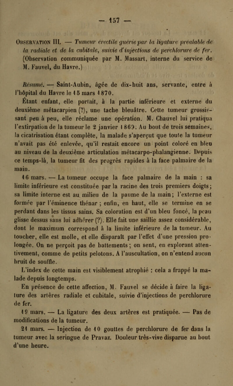 Observation III. — Tumeur érectile guérie par la ligature préalable de la radiale et de la cubitale, suivie d'injections de perchlorure de fer. (Observation communiquée par M. Massart, interne du service de M. Fauvel, du Havre.) Résumé. — Saint-Aubin, âgée de dix-huit ans, servante, entre à l'hôpital du Havre le 1 5 mars 1 870. Etant enfant, elle porlait, à la partie inférieure et externe du deuxième métacarpien (?), une tache bleuâtre. Cette tumeur grossis- sant peu à peu, elle réclame une opération. M. Chauvel lui pratiqua l'extirpation de la tumeur le 2 janvier I 869. Au bout de trois semaines, la cicatrisation étant complète, la malade s'aperçut que toute la tumeur n'avait pas été enlevée, qu'il restait encore un point coloré en bleu au niveau de la deuxième articulation métacarpo-phalangienne. Depuis ce temps-là, la tumeur fit des progrès rapides à la face palmaire de la main. 1 6 mars. — La tumeur occupe la face palmaire de la main : sa limite inférieure est constituée parla racine des trois premiers doigts; sa limite interne est au milieu de la paume de la main; l'externe est formée par Téminence thénar ; enfin, en haut, elle se termine en se perdant dans les tissus sains. Sa coloration est d'un bleu foncé, la peau glisse dessus sans lui adhérer (?). Elle fait une saillie assez considérable, dont le maximum correspond à la limite inférieure de la tumeur. Au toucher, elle est molle, et elle disparaît par l'effet d'une pression pro- longée. On ne perçoit pas de battements; on sent, en explorant atten- tivement, comme de petits pelotons. A l'auscultation, on n'entend aucun bruit de souffle. L'index de cette main est visiblement atrophié : cela a frappé la ma- lade depuis longtemps. En présence de cette affection, M, Fauvel se décide à faire la liga- ture des artères radiale et cubitale, suivie d'injections de perchlorure de fer. 19 mars. — La ligature des deux artères est pratiquée. — Pas de modifications de la tumeur. 21 mars. — Injection de 10 gouttes de perchlorure de fer dans la tumeur avec la seringue de Pravaz. Douleur très-vive disparue au bout d'une heure.