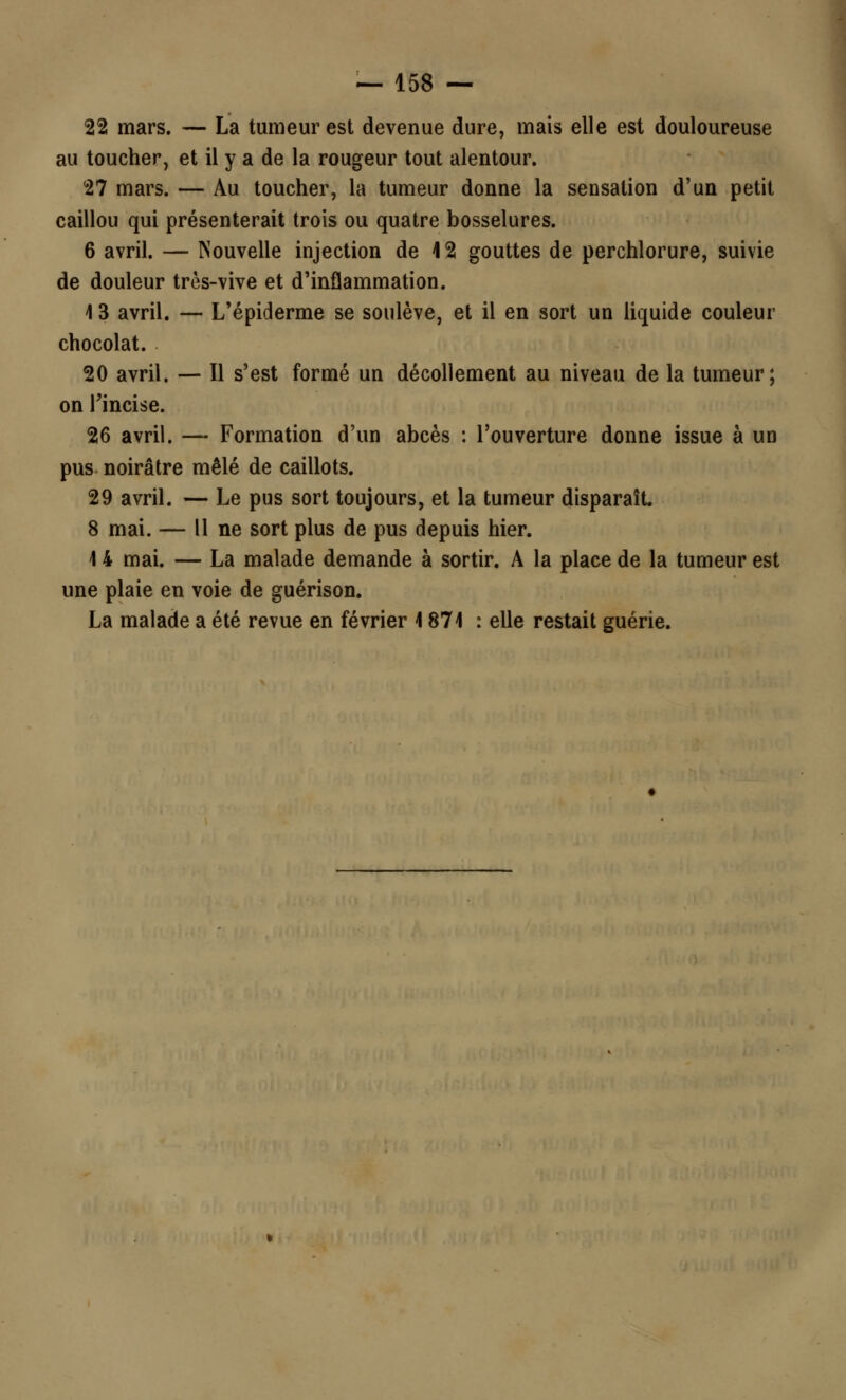 22 mars. — La tumeur est devenue dure, mais elle est douloureuse au toucher, et il y a de la rougeur tout alentour. 27 mars. — Au toucher, la tumeur donne la sensation d'un petit caillou qui présenterait trois ou quatre bosselures. 6 avril. — Nouvelle injection de 4 2 gouttes de perchlorure, suivie de douleur très-vive et d'inflammation. 13 avril. — L'épiderme se soulève, et il en sort un liquide couleur chocolat. 20 avril. — Il s'est formé un décollement au niveau de la tumeur; on l'incise. 26 avril. — Formation d'un abcès : l'ouverture donne issue à un pus noirâtre mêlé de caillots. 29 avril. — Le pus sort toujours, et la tumeur disparaît. 8 mai. — Il ne sort plus de pus depuis hier. 1 4 mai. — La malade demande à sortir. A la place de la tumeur est une plaie en voie de guérison. La malade a été revue en février 4 871 : elle restait guérie.