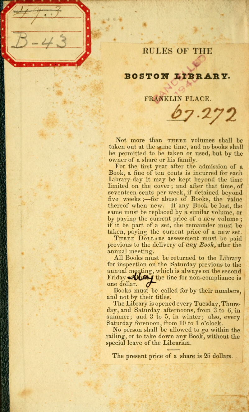 RULES OF THE BOSTON LIBRARY. »r * ' FRANKLIN PLACE. bin?! Not more than three volumes shall be taken out at the same time, and no books shall be permitted to be taken or used, but by the owner of a share or his family. For the first year after the admission of a Book, a fine of ten cents is incurred for each Library-day it may be kept beyond the time limited on the cover; and after that time, of seventeen cents per week, if detained beyond five weeks ;—for abuse of Books, the value thereof when new. If any Book be lost, the same must be replaced by a similar volume, or by paying the current price of a new volume ; if it be part of a set, the remainder must be taken, paying the current price of a new set. Three Dollars assessment must be paid previous to the delivery of any Book, after the annual meeting. All Books must be returned to the Library for inspection on the Saturday previous to the annual meeting, which is always on the second Friday %£©iij4il>jf the fine for non-compliance is one dollar, (j Books must be called for by their numbers, and not by their titles. The Library is opened every Tuesday, Thurs- day, and Saturday afternoons, from 3 to 6, in summer; and 3 to 5, in winter; also, every Saturday forenoon, from 10 to 1 o'clock. No person shall be allowed to go within the railing, or to take down any Book, without the special leave of the Librarian. The present price of a share is 25 dollars