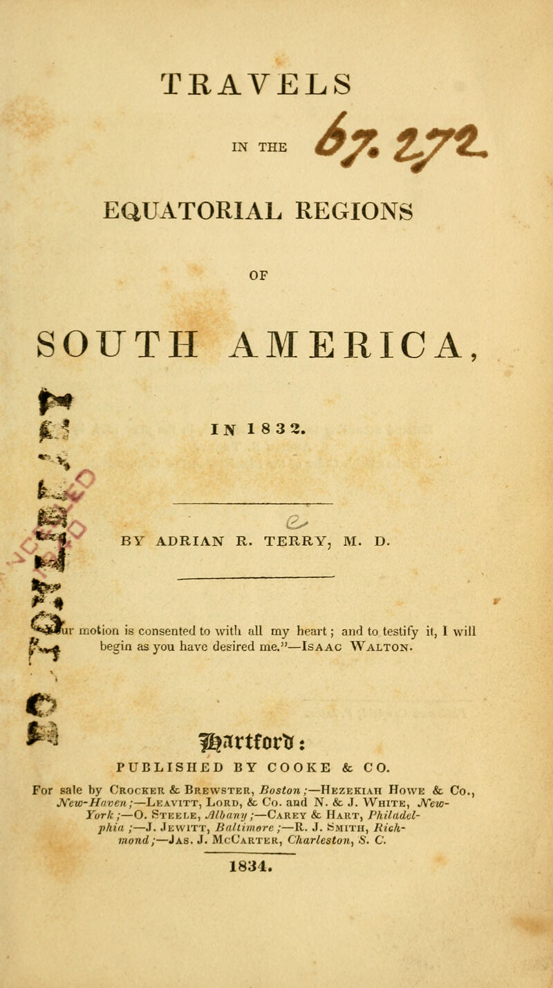 TRAVELS IN THE fatjrtL EQUATORIAL REGIONS OF SOUTH AMERICA, jL? IN 18 32. it. ■--:■. ***'+. BY ADRIAN R. TERRY, M. D. *4 %■: r motion is consented to with all my heart; and to testify it, I will begin as you have desired me.—Isaac Walton. PUBLISHED BY COOKE & CO. For sale by Crocker & Brewster, Boston;—Hezekiah Howe & Co., New-Haven;—Leavitt, Lord, & Co. and N. & J. White, New- York;—O. Steele, Jilbavy;—Carey & Hart, Philadel- phia ;—J. Jewitt, Baltimore ;—R. J. SMITH, Rich- mond;—J as, J. McCarter, Charleston, S. C. 1834.