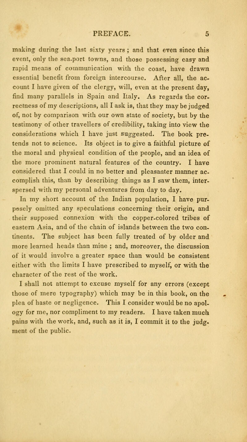 making during the last sixty years ; and that even since this event, only the sea-port towns, and those possessing easy and rapid means of communication with the coast, have drawn essential benefit from foreign intercourse. After all, the ac- count I have given of the clergy, will, even at the present day, find many parallels in Spain and Italy. As regards the cor- rectness of my descriptions, all I ask is, that they may be judged of, not by comparison with our own state of society, but by the testimony of other travellers of credibility, taking into view the considerations which I have just suggested. The book pre- tends not to science. Its object is to give a faithful picture of the moral and physical condition of the people, and an idea of the more prominent natural features of the country. I have considered that I could in no better and pleasanter manner ac- complish this, than by describing things as I saw them, inter- spersed with my personal adventures from day to day. In my short account of the Indian population, I have pur- posely omitted any speculations concerning their origin, and their supposed connexion with the copper-colored tribes of eastern Asia, and of the chain of islands between the two con- tinents. The subject has been fully treated of by older and more learned heads than mine ; and, moreover, the discussion of it would involve a greater space than would be consistent either with the limits I have prescribed to myself, or with the character of the rest of the work. I shall not attempt to excuse myself for any errors (except those of mere typography) which may be in this book, on the plea of haste or negligence. This I consider would be no apol- ogy for me, nor compliment to my readers. I have taken much pains with the work, and, such as it is, I commit it to the judg- ment of the public.