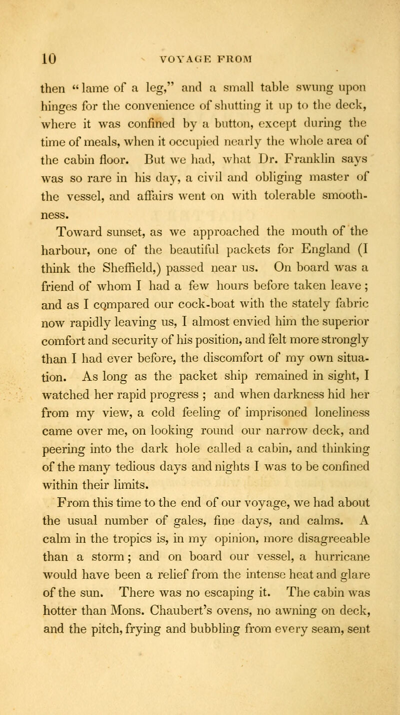 then  lame of a leg, and a small table swung upon hinges for the convenience of shutting it up to the deck, where it was confined by a button, except during the time of meals, when it occupied nearly the whole area of the cabin floor. But we had, what Dr. Franklin says was so rare in his day, a civil and obliging master of the vessel, and affairs went on with tolerable smooth- ness. Toward sunset, as we approached the mouth of the harbour, one of the beautiful packets for England (I think the Sheffield,) passed near us. On board was a friend of whom I had a few hours before taken leave; and as I cqmpared our cock-boat with the stately fabric now rapidly leaving us, I almost envied him the superior comfort and security of his position, and felt more strongly than I had ever before, the discomfort of my own situa- tion. As long as the packet ship remained in sight, I watched her rapid progress ; and when darkness hid her from my view, a cold feeling of imprisoned loneliness came over me, on looking round our narrow deck, and peering into the dark hole called a cabin, and thinking of the many tedious days and nights I was to be confined within their limits. From this time to the end of our voyage, we had about the usual number of gales, fine days, and calms. A calm in the tropics is, in my opinion, more disagreeable than a storm; and on board our vessel, a hurricane would have been a relief from the intense heat and glare of the sun. There was no escaping it. The cabin was hotter than Mons. Chaubert's ovens, no awning on deck, and the pitch, frying and bubbling from every seam, sent