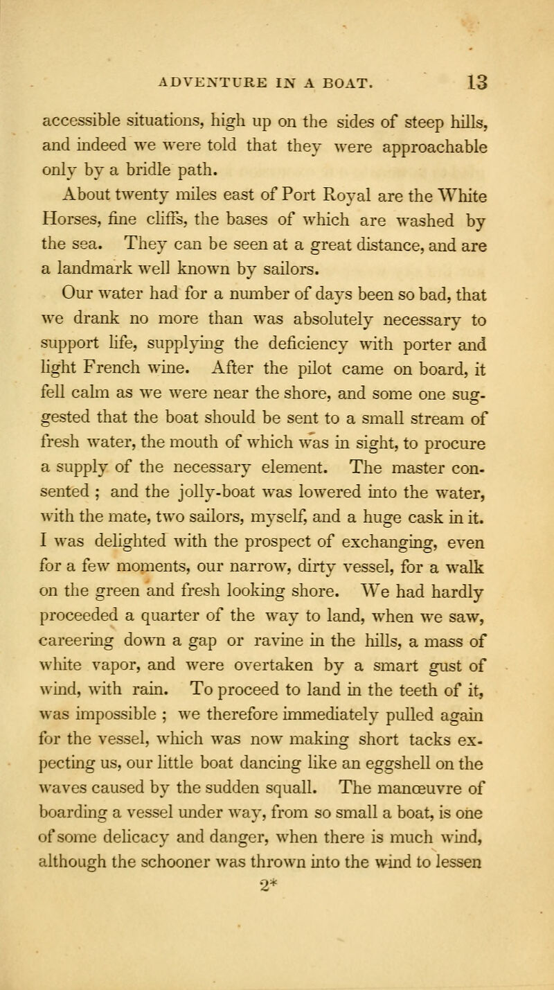 accessible situations, high up on the sides of steep hills, and indeed we were told that they were approachable only by a bridle path. About twenty miles east of Port Royal are the White Horses, fine cliffs, the bases of which are washed by the sea. They can be seen at a great distance, and are a landmark well known by sailors. Our water had for a number of days been so bad, that we drank no more than was absolutely necessary to support life, supplying the deficiency with porter and light French wine. After the pilot came on board, it fell calm as we were near the shore, and some one susr- gested that the boat should be sent to a small stream of fresh water, the mouth of which was in sight, to procure a supply of the necessary element. The master con- sented ; and the jolly-boat was lowered into the water, with the mate, two sailors, myself, and a huge cask in it. I was delighted with the prospect of exchanging, even for a few moments, our narrow, dirty vessel, for a walk on the green and fresh looking shore. We had hardly proceeded a quarter of the way to land, when we saw, careering down a gap or ravine in the hills, a mass of white vapor, and were overtaken by a smart gust of wind, with rain. To proceed to land in the teeth of it, was impossible ; we therefore immediately pulled again for the vessel, which was now making short tacks ex- pecting us, our little boat dancing like an eggshell on the waves caused by the sudden squall. The manoeuvre of boarding a vessel under way, from so small a boat, is one of some delicacy and danger, when there is much wind, although the schooner was thrown into the wind to lessen