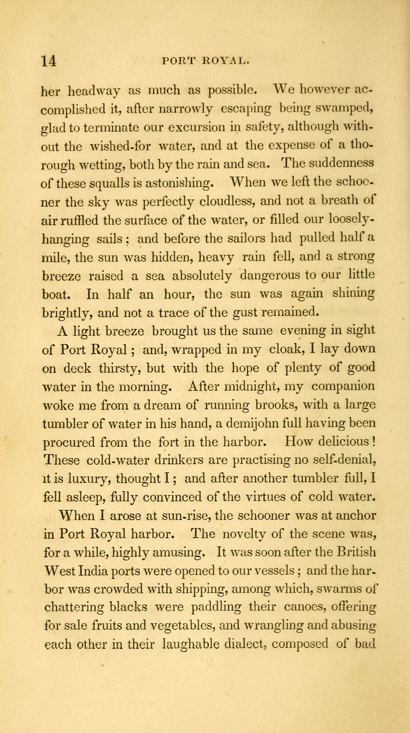 her headway as much as possible. We however ac- complished it, after narrowly escaping being swamped, glad to terminate our excursion in safety, although with- out the wished-for water, and at the expense of a tho- rough wetting, both by the rain and sea. The suddenness of these squalls is astonishing. When we left the schoo- ner the sky was perfectly cloudless, and not a breath of air ruffled the surface of the water, or filled our loosely- hanging sails ; and before the sailors had pulled half a mile, the sun was hidden, heavy rain fell, and a strong breeze raised a sea absolutely dangerous to our little boat. In half an hour, the sun was again shining brightly, and not a trace of the gust remained. A light breeze brought us the same evening in sight of Port Royal; and, wrapped in my cloak, I lay down on deck thirsty, but with the hope of plenty of good water in the morning. After midnight, my companion woke me from a dream of running brooks, with a large tumbler of water in his hand, a demijohn full having been procured from the fort in the harbor. How delicious! These cold-water drinkers are practising no self-denial, it is luxury, thought I; and after another tumbler full, I fell asleep, fully convinced of the virtues of cold water. When I arose at sun-rise, the schooner was at anchor in Port Royal harbor. The novelty of the scene was, for a while, highly amusing. It was soon after the British West India ports were opened to our vessels; and the har- bor was crowded with shipping, among which, swarms of chattering blacks were paddling their canoes, offering for sale fruits and vegetables, and wrangling and abusing each other in their laughable dialect, composed of bad