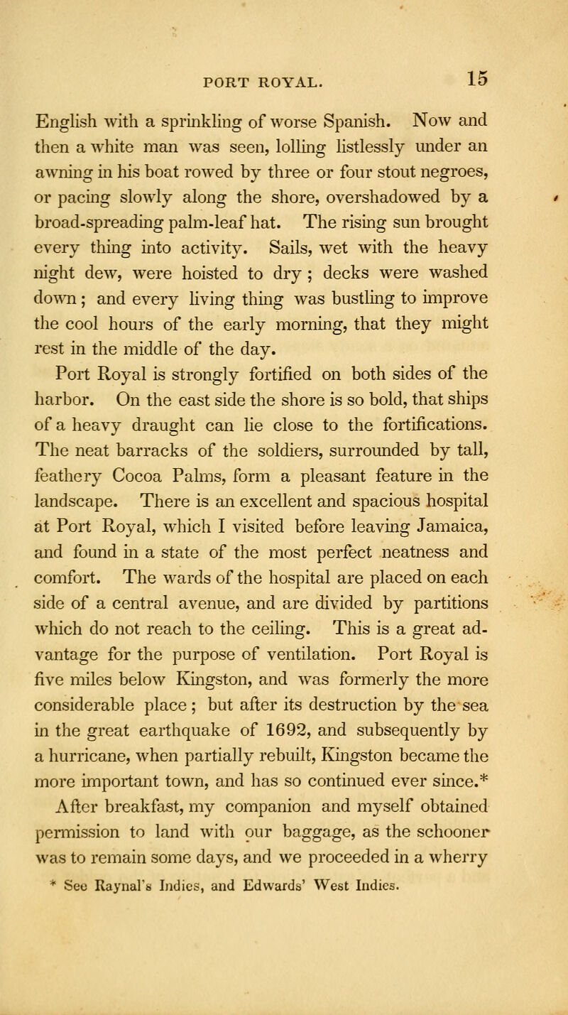 English with a sprinkling of worse Spanish. Now and then a white man was seen, lolling listlessly under an awning in Ins boat rowed by three or four stout negroes, or pacing slowly along the shore, overshadowed by a broad-spreading palm-leaf hat. The rising sun brought every thing into activity. Sails, wet with the heavy night dew, were hoisted to dry ; decks were washed down; and every living thing was bustling to improve the cool hours of the early morning, that they might rest in the middle of the day. Port Royal is strongly fortified on both sides of the harbor. On the east side the shore is so bold, that ships of a heavy draught can lie close to the fortifications. The neat barracks of the soldiers, surrounded by tall, feathery Cocoa Palms, form a pleasant feature in the landscape. There is an excellent and spacious hospital at Port Royal, which I visited before leaving Jamaica, and found in a state of the most perfect neatness and comfort. The wards of the hospital are placed on each side of a central avenue, and are divided by partitions which do not reach to the ceiling. This is a great ad- vantage for the purpose of ventilation. Port Royal is five miles below Kingston, and was formerly the more considerable place; but after its destruction by the sea in the great earthquake of 1692, and subsequently by a hurricane, when partially rebuilt, Kingston became the more important town, and has so continued ever since.* After breakfast, my companion and myself obtained permission to land with our baggage, as the schooner was to remain some days, and we proceeded in a wherry * Sec Raynal's Indies, and Edwards' West Indies.
