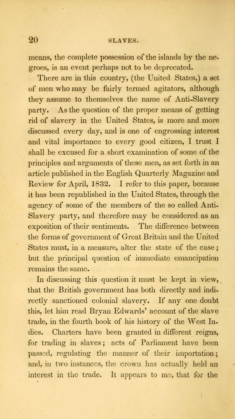 means, the complete possession of the islands by the ne- groes, is an event perhaps not to be deprecated. There are in this country, (the United States,) a set of men who may be fairly termed agitators, although they assume to themselves the name of Anti-Slavery party. As the question of the proper means of getting rid of slavery in the United States, is more and more discussed every day, and is one of engrossing interest and vital importance to every good citizen, I trust I shall be excused for a short examination of some of the principles and arguments of these men, as set forth in an article published in the English Quarterly Magazine and Review for April, 1832. I refer to this paper, because it has been republished in the United States, through the agency of some of the members of the so called Anti- Slavery party, and therefore may be considered as an exposition of their sentiments. The difference between the forms of government of Great Britain and the United States must, in a measure, alter the state of the case; but the principal question of immediate emancipation remains the same. In discussing this question it must be kept in view, that the British government has both directly and indi- rectly sanctioned colonial slavery. If any one doubt this, let him read Bryan Edwards' account of the slave trade, in the fourth book of his history of the West In- dies. Charters have been granted in different reigns, for trading in slaves; acts of Parliament have been passed, regulating the manner of their importation; and, in two instances, the crown has actually held an interest in the trade. It appears to me, that for the