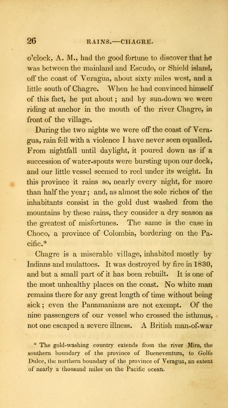 o'clock, A. M., had the good fortune to discover that h© was between the mainland and Escudo, or Shield island, off the coast of Veragua, about sixty miles west, and a little south of Chagre. When he had convinced himself of this fact, he put about; and by sun-down we were riding at anchor in the mouth of the river Chagre, in front of the village. During the two nights we were off the coast of Vera- gua, rain fell with a violence I have never seen equalled. From nightfall until daylight, it poured down as if a succession of water-spouts were bursting upon our deck, and our little vessel seemed to reel under its weight. In this province it rains so, nearly every night, for more than half the year; and, as almost the sole riches of the inhabitants consist in the gold dust washed from the mountains by these rains, they consider a dry season as the greatest of misfortunes. The same is the case in Choco, a province of Colombia, bordering on the Pa- cific.* Chagre is a miserable village, inhabited mostly by Indians and mulattoes. It was destroyed by fire in 1830, and but a small part of it has been rebuilt. It is one of the most unhealthy places on the coast. No white man remains there for any great length of time without being sick; even the Panamanians are not exempt. Of the nine passengers of our vessel who crossed the isthmus, not one escaped a severe illness. A British man-of-war * The gold-washing country extends from the river Mira, the southern boundary of the province of Bueneventura, to Golfo Dulce, the northern boundary of the province of Veragua, an extent of nearly a thousand miles on the Pacific ocean.