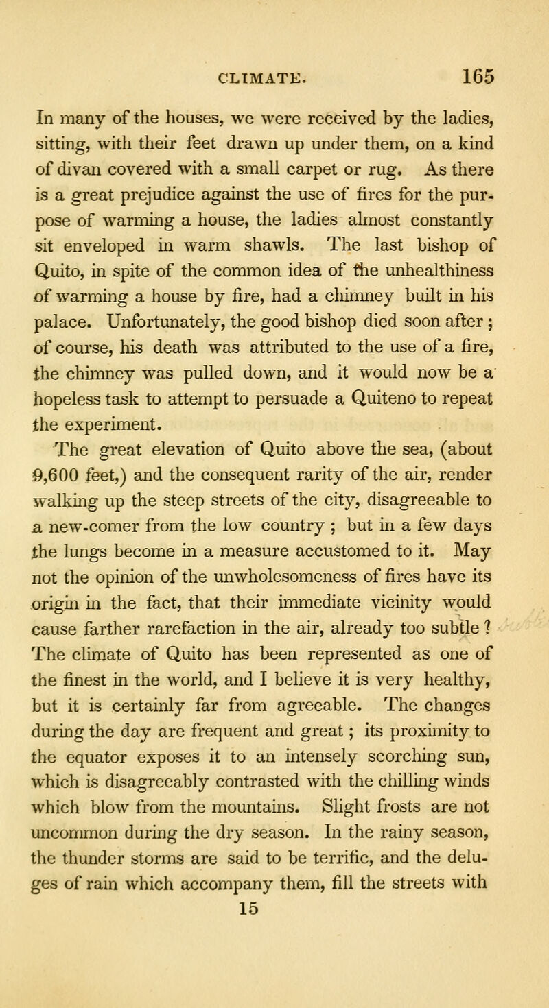 In many of the houses, we were received by the ladies, sitting, with their feet drawn up under them, on a kind of divan covered with a small carpet or rug. As there is a great prejudice against the use of fires for the pur- pose of warming a house, the ladies almost constantly sit enveloped in warm shawls. The last bishop of Quito, in spite of the common idea of the unhealthiness of warming a house by fire, had a chimney built in his palace. Unfortunately, the good bishop died soon after; of course, his death was attributed to the use of a fire, the chimney was pulled down, and it would now be a hopeless task to attempt to persuade a Quiteno to repeat the experiment. The great elevation of Quito above the sea, (about 9,600 feet,) and the consequent rarity of the air, render walking up the steep streets of the city, disagreeable to a new-comer from the low country ; but in a few days the lungs become in a measure accustomed to it. May not the opinion of the unwholesomeness of fires have its origin in the fact, that their immediate vicinity would cause farther rarefaction in the air, already too subtle ? The climate of Quito has been represented as one of the finest in the world, and I believe it is very healthy, but it is certainly far from agreeable. The changes during the day are frequent and great; its proximity to the equator exposes it to an intensely scorching sun, which is disagreeably contrasted with the chilling winds which blow from the mountains. Slight frosts are not uncommon during the dry season. In the rainy season, the thunder storms are said to be terrific, and the delu- ges of rain which accompany them, fill the streets with 15