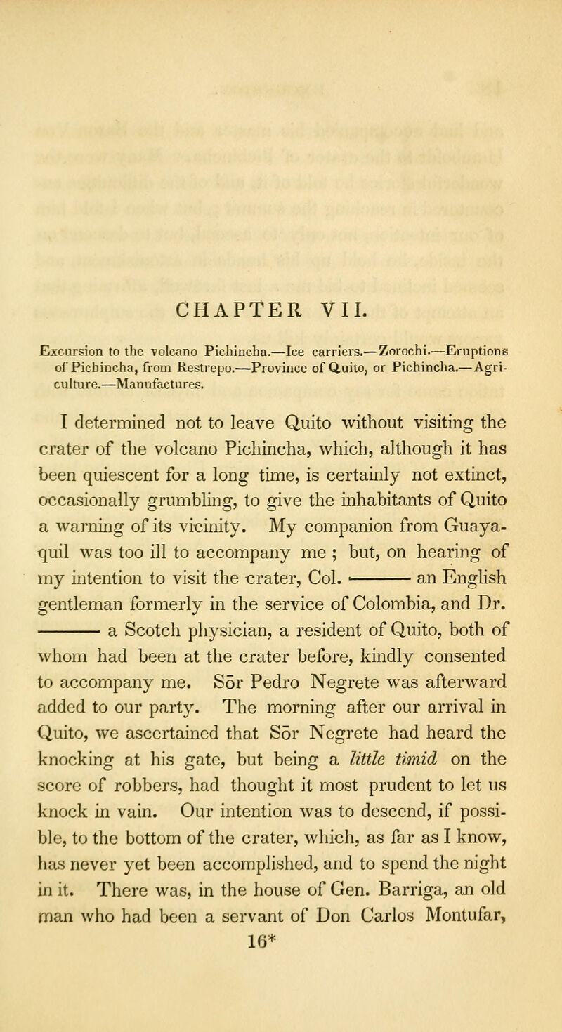 CHAPTER VII. Excursion to the volcano Pichincha.—Ice carriers.— Zorochi—Eruptions of Picbincha, from Restrepo.—Province of Quito, or Pichincha.—Agri- culture.—Manufactures. I determined not to leave Quito without visiting the crater of the volcano Pichincha, which, although it has been quiescent for a long time, is certainly not extinct, occasionally grumbling, to give the inhabitants of Quito a warning of its vicinity. My companion from Guaya- quil was too ill to accompany me ; but, on hearing of my intention to visit the crater, Col. ■ an English gentleman formerly in the service of Colombia, and Dr. a Scotch physician, a resident of Quito, both of whom had been at the crater before, kindly consented to accompany me. Sor Pedro Negrete was afterward added to our party. The morning after our arrival in Quito, we ascertained that Sor Negrete had heard the knocking at his gate, but being a little timid on the score of robbers, had thought it most prudent to let us knock in vain. Our intention was to descend, if possi- ble, to the bottom of the crater, which, as far as I know, has never yet been accomplished, and to spend the night in it. There was, in the house of Gen. Barriga, an old man who had been a servant of Don Carlos Montufar, 16*