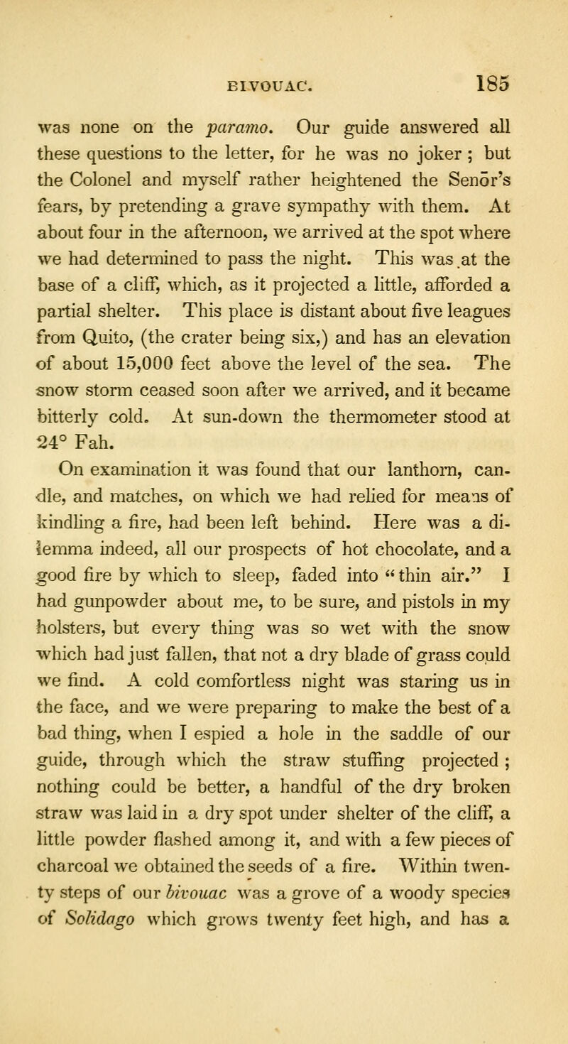 was none on the paramo. Our guide answered all these questions to the letter, for he was no joker; but the Colonel and myself rather heightened the Sen5r's fears, by pretending a grave sympathy with them. At about four in the afternoon, we arrived at the spot where we had determined to pass the night. This was at the base of a cliff, which, as it projected a little, afforded a partial shelter. This place is distant about rive leagues from Quito, (the crater being six,) and has an elevation of about 15,000 feet above the level of the sea. The snow storm ceased soon after we arrived, and it became bitterly cold. At sun-down the thermometer stood at 24° Fah. On examination it was found that our lanthom, can- die, and matches, on which we had relied for means of kindling a fire, had been left behind. Here was a di- lemma indeed, all our prospects of hot chocolate, and a good fire by which to sleep, faded into  thin air. I had gunpowder about me, to be sure, and pistols in my holsters, but every thing was so wet with the snow which had just fallen, that not a dry blade of grass could we find. A cold comfortless night was staring us in the face, and we were preparing to make the best of a bad thing, when I espied a hole in the saddle of our guide, through which the straw stuffing projected ; nothing could be better, a handful of the dry broken straw was laid in a dry spot under shelter of the cliff, a little powder flashed among it, and with a few pieces of charcoal we obtained the seeds of a fire. Within twen- ty steps of our bivouac was a grove of a woody species of Solidago which grows twenty feet high, and has a