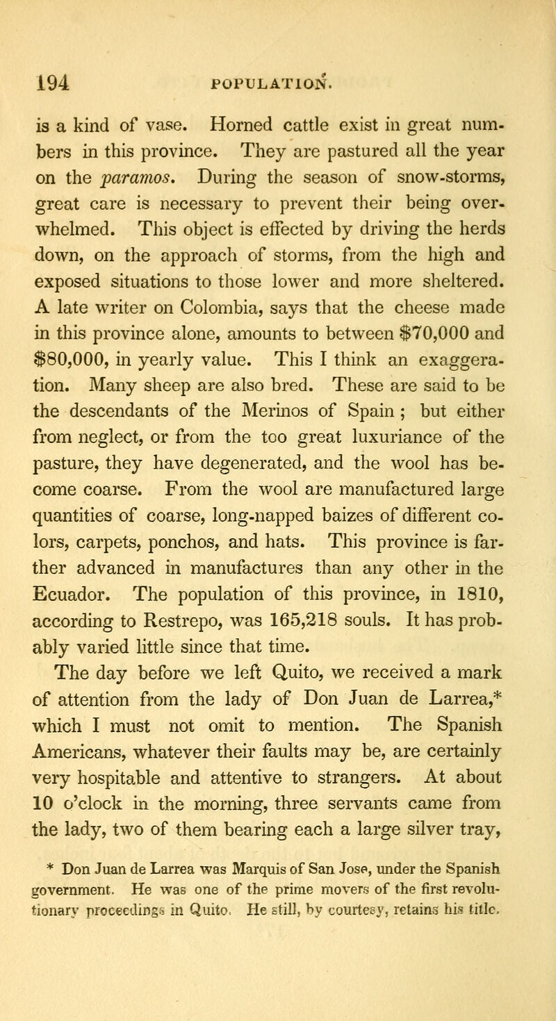 is a kind of vase. Horned cattle exist in great num- bers in this province. They are pastured all the year on the paramos. During the season of snow-storms, great care is necessary to prevent their being over- whelmed. This object is effected by driving the herds down, on the approach of storms, from the high and exposed situations to those lower and more sheltered. A late writer on Colombia, says that the cheese made in this province alone, amounts to between $70,000 and $80,000, in yearly value. This I think an exaggera- tion. Many sheep are also bred. These are said to be the descendants of the Merinos of Spain ; but either from neglect, or from the too great luxuriance of the pasture, they have degenerated, and the wool has be- come coarse. From the wool are manufactured large quantities of coarse, long-napped baizes of different co- lors, carpets, ponchos, and hats. This province is far- ther advanced in manufactures than any other in the Ecuador. The population of this province, in 1810, according to Restrepo, was 165,218 souls. It has prob- ably varied little since that time. The day before we left Quito, we received a mark of attention from the lady of Don Juan de Larrea,* which I must not omit to mention. The Spanish Americans, whatever their faults may be, are certainly very hospitable and attentive to strangers. At about 10 o'clock in the morning, three servants came from the lady, two of them bearing each a large silver tray, * Don Juan de Larrea was Marquis of San Jose, under the Spanish government. He was one of the prime movers of the first revolu- tionary proceedings in Quito. He still, by courteey, retains his title,