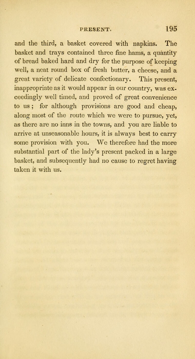 and the third, a basket covered with napkins. The basket and trays contained three fine hams, a quantity of bread baked hard and dry for the purpose of keeping well, a neat round box of fresh butter, a cheese, and a great variety of delicate confectionary. This present, inappropriate as it would appear in our country, was ex- ceedingly well timed, and proved of great convenience to us ; for although provisions are good and cheap, along most of the route which we were to pursue, yet, as there are no inns in the towns, and you are liable to arrive at unseasonable hours, it is always best to carry some provision with you. We therefore had the more substantial part of the lady's present packed in a large basket, and subsequently had no cause to regret having taken it with us.