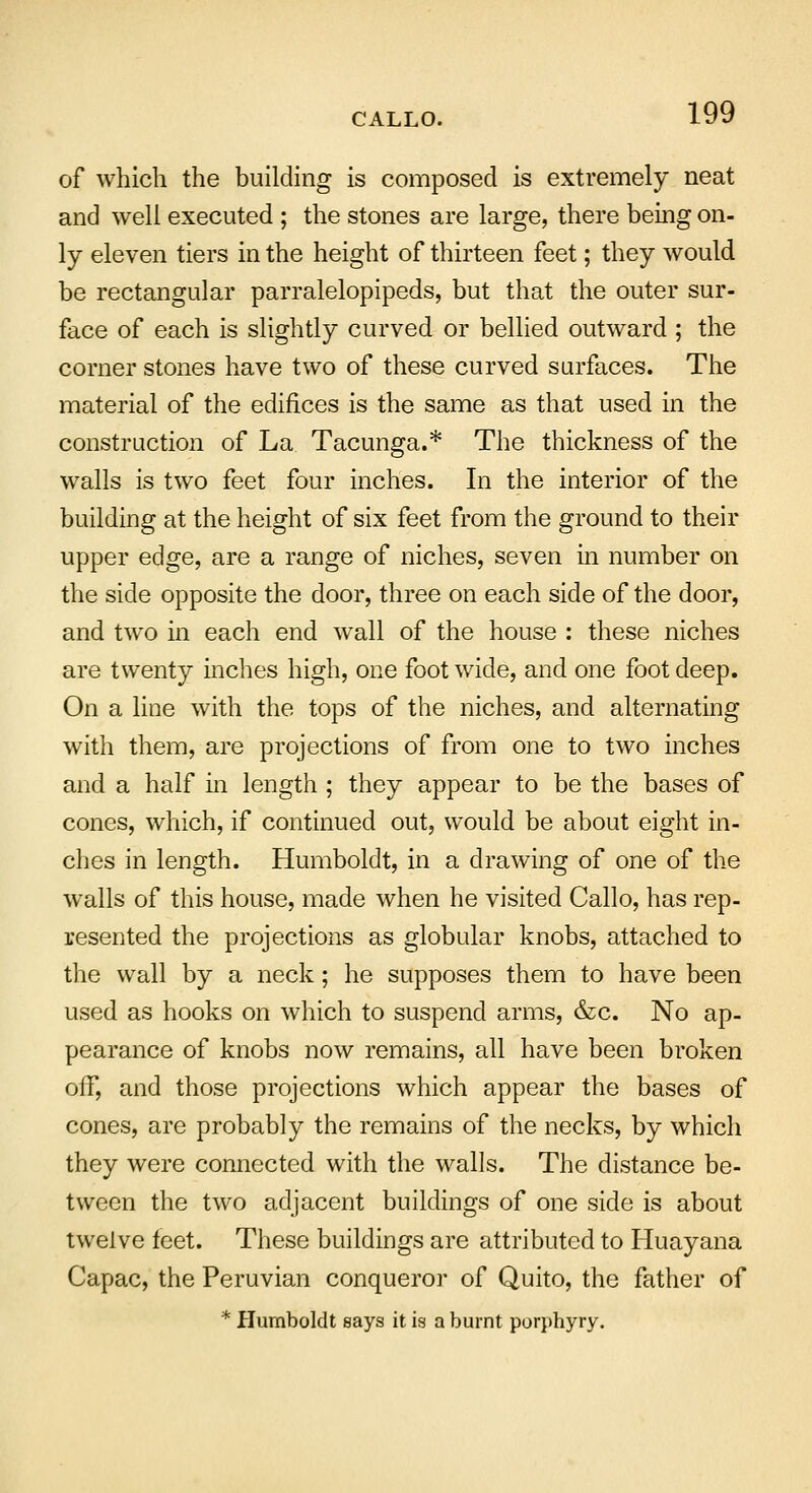 CALLO. of which the building is composed is extremely neat and well executed ; the stones are large, there being on- ly eleven tiers in the height of thirteen feet; they would be rectangular parralelopipeds, but that the outer sur- face of each is slightly curved or bellied outward ; the corner stones have two of these curved surfaces. The material of the edifices is the same as that used in the construction of La Tacunga.* The thickness of the walls is two feet four inches. In the interior of the building at the height of six feet from the ground to their upper edge, are a range of niches, seven in number on the side opposite the door, three on each side of the door, and two in each end wall of the house : these niches are twenty inches high, one foot wide, and one foot deep. On a line with the tops of the niches, and alternating with them, are projections of from one to two inches and a half in length ; they appear to be the bases of cones, which, if continued out, would be about eight in- ches in length. Humboldt, in a drawing of one of the wralls of this house, made when he visited Callo, has rep- resented the projections as globular knobs, attached to the wall by a neck; he supposes them to have been used as hooks on which to suspend arms, &c. No ap- pearance of knobs now remains, all have been broken off, and those projections which appear the bases of cones, are probably the remains of the necks, by which they were connected with the walls. The distance be- tween the two adjacent buildings of one side is about twelve feet. These buildings are attributed to Huayana Capac, the Peruvian conqueror of Quito, the father of * Humboldt says it is a burnt porphyry.