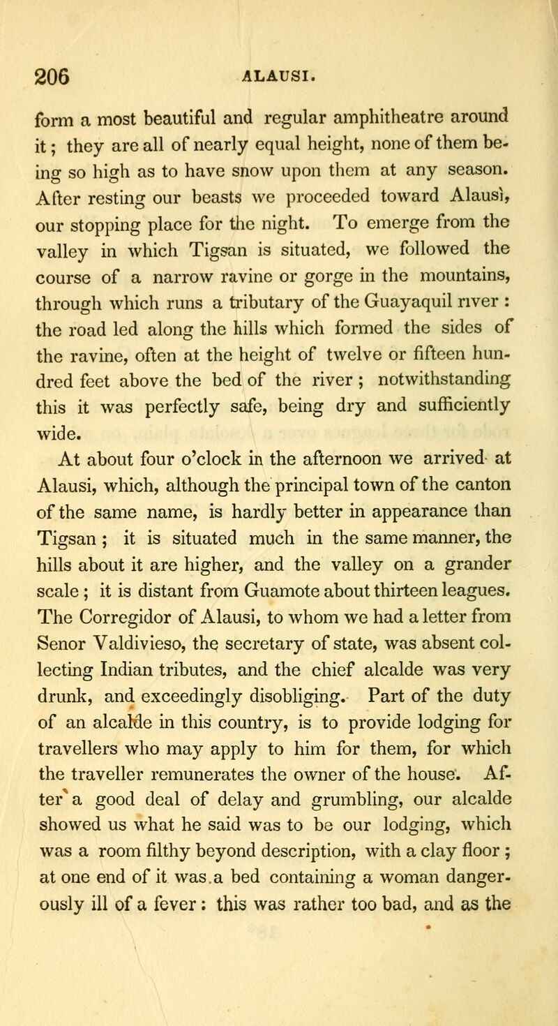 form a most beautiful and regular amphitheatre around it; they are all of nearly equal height, none of them be- ing so high as to have snow upon them at any season. After resting our beasts we proceeded toward Alausi, our stopping place for the night. To emerge from the valley in which Tigsan is situated, we followed the course of a narrow ravine or gorge in the mountains, through which runs a tributary of the Guayaquil river : the road led along the hills which formed the sides of the ravine, often at the height of twelve or fifteen hun- dred feet above the bed of the river ; notwithstanding this it was perfectly safe, being dry and sufficiently wide. At about four o'clock in the afternoon we arrived at Alausi, which, although the principal town of the canton of the same name, is hardly better in appearance than Tigsan ; it is situated much in the same manner, the hills about it are higher, and the valley on a grander scale ; it is distant from Guamote about thirteen leagues. The Corregidor of Alausi, to whom we had a letter from Senor Valdivieso, the secretary of state, was absent col- lecting Indian tributes, and the chief alcalde was very drunk, and exceedingly disobliging. Part of the duty of an alcalde in this country, is to provide lodging for travellers who may apply to him for them, for which the traveller remunerates the owner of the house. Af- ter a good deal of delay and grumbling, our alcalde showed us what he said was to be our lodging, which was a room filthy beyond description, with a clay floor; at one end of it was.a bed containing a woman danger- ously ill of a fever: this was rather too bad, and as the