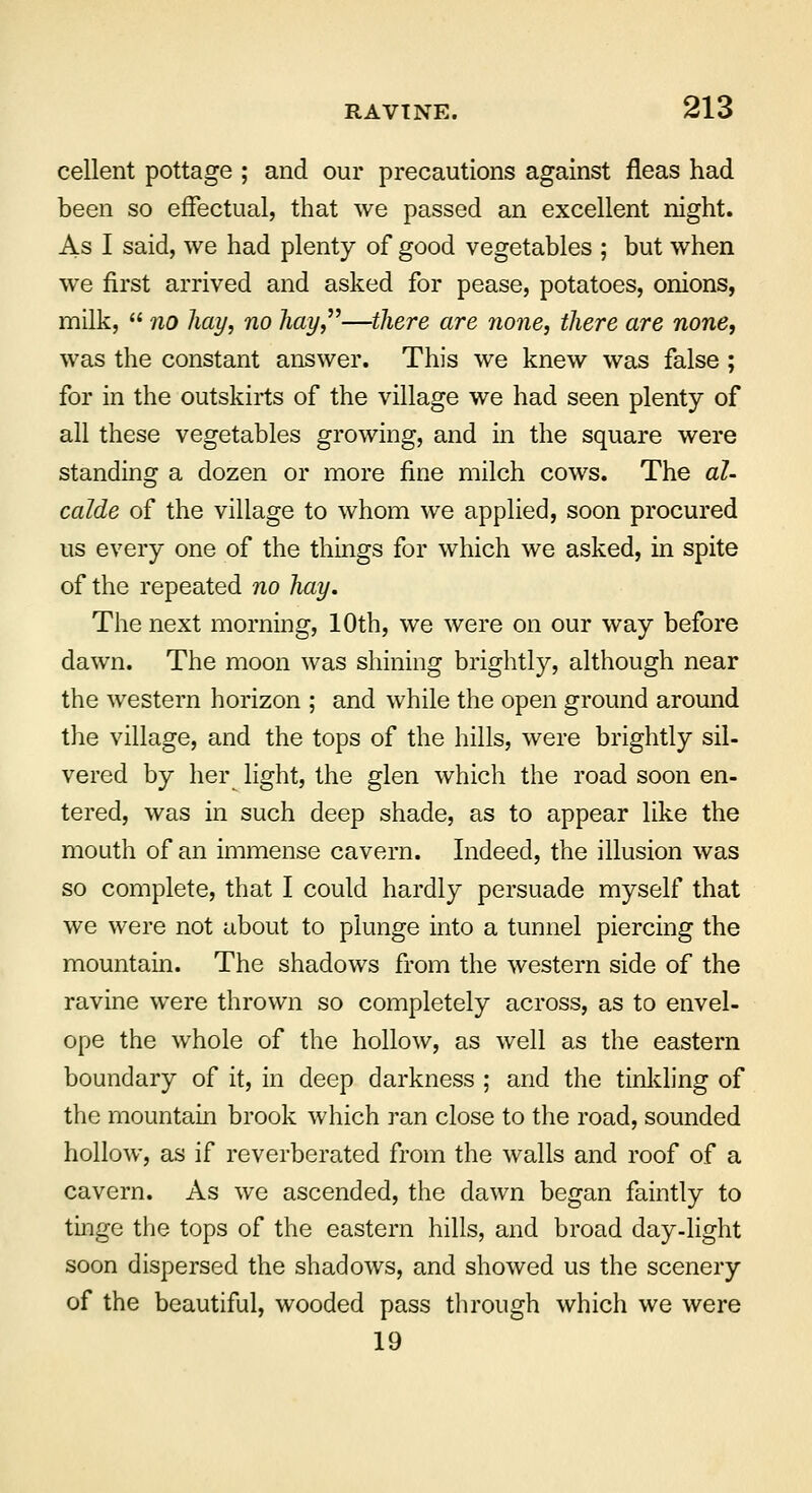 cellent pottage ; and our precautions against fleas had been so effectual, that we passed an excellent night. As I said, we had plenty of good vegetables ; but when we first arrived and asked for pease, potatoes, onions, milk,  no hay, no hay,—there are none, there are none, was the constant answer. This we knew was false ; for in the outskirts of the village we had seen plenty of all these vegetables growing, and in the square were standing a dozen or more fine milch cows. The al- calde of the village to whom we applied, soon procured us every one of the things for which we asked, in spite of the repeated no hay. The next morning, 10th, we were on our way before dawn. The moon was shining brightly, although near the western horizon ; and while the open ground around the village, and the tops of the hills, were brightly sil- vered by her light, the glen which the road soon en- tered, was in such deep shade, as to appear like the mouth of an immense cavern. Indeed, the illusion was so complete, that I could hardly persuade myself that we were not about to plunge into a tunnel piercing the mountain. The shadows from the western side of the ravine were thrown so completely across, as to envel- ope the whole of the hollow, as well as the eastern boundary of it, in deep darkness ; and the tinkling of the mountain brook which ran close to the road, sounded hollow, as if reverberated from the walls and roof of a cavern. As we ascended, the dawn began faintly to tinge the tops of the eastern hills, and broad day-light soon dispersed the shadows, and showed us the scenery of the beautiful, wooded pass through which we were 19