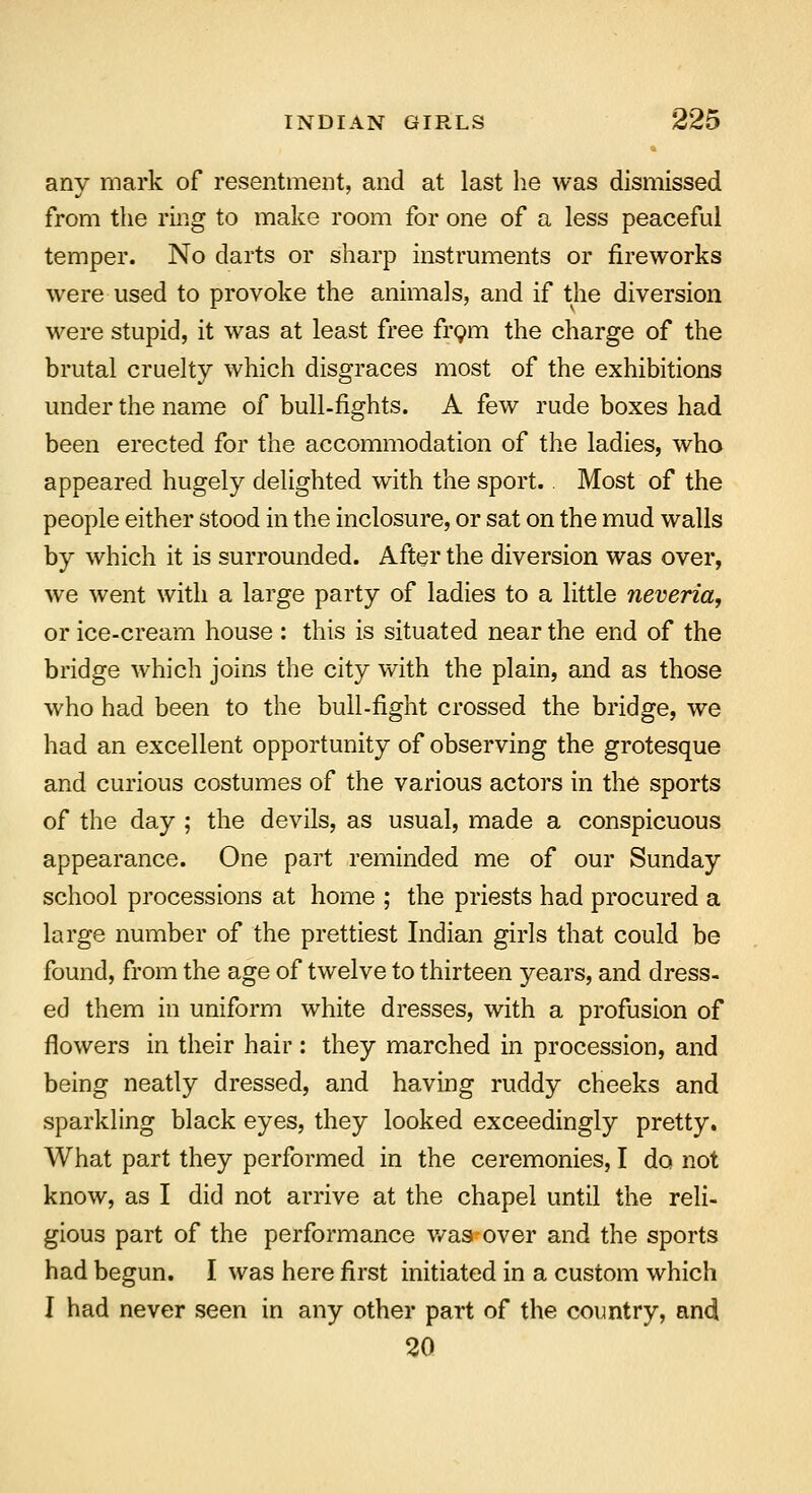 any mark of resentment, and at last he was dismissed from the ring to make room for one of a less peaceful temper. No darts or sharp instruments or fireworks were used to provoke the animals, and if the diversion were stupid, it was at least free from the charge of the brutal cruelty which disgraces most of the exhibitions under the name of bull-fights. A few rude boxes had been erected for the accommodation of the ladies, who appeared hugely delighted with the sport. Most of the people either stood in the inclosure, or sat on the mud walls by which it is surrounded. After the diversion was over, we went with a large party of ladies to a little neveria, or ice-cream house : this is situated near the end of the bridge which joins the city with the plain, and as those who had been to the bull-fight crossed the bridge, we had an excellent opportunity of observing the grotesque and curious costumes of the various actors in the sports of the day ; the devils, as usual, made a conspicuous appearance. One part reminded me of our Sunday school processions at home ; the priests had procured a large number of the prettiest Indian girls that could be found, from the age of twelve to thirteen years, and dress- ed them in uniform white dresses, with a profusion of flowers in their hair: they marched in procession, and being neatly dressed, and having ruddy cheeks and sparkling black eyes, they looked exceedingly pretty. What part they performed in the ceremonies, I do not know, as I did not arrive at the chapel until the reli- gious part of the performance was over and the sports had begun. I was here first initiated in a custom which I had never seen in any other part of the country, and 20