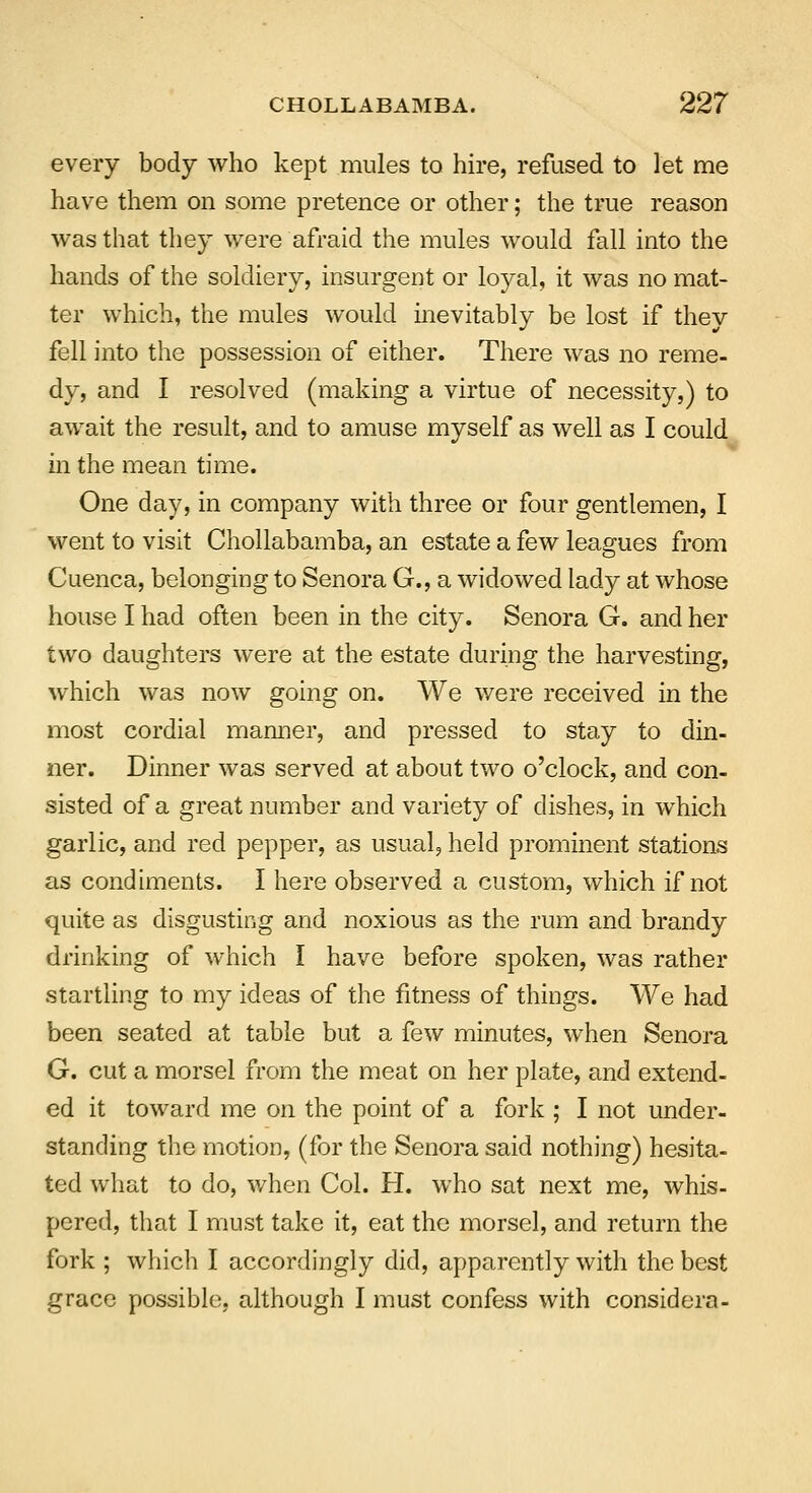 every body who kept mules to hire, refused to let me have them on some pretence or other; the true reason was that they were afraid the mules would fall into the hands of the soldiery, insurgent or loyal, it was no mat- ter which, the mules would inevitably be lost if they fell into the possession of either. There was no reme- dy, and I resolved (making a virtue of necessity,) to await the result, and to amuse myself as well as I could in the mean time. One day, in company with three or four gentlemen, I went to visit Chollabamba, an estate a few leagues from Cuenca, belonging to Senora G., a widowed lady at whose house I had often been in the city. Senora G. and her two daughters were at the estate during the harvesting, which was now going on. We were received in the most cordial manner, and pressed to stay to din- ner. Dinner was served at about two o'clock, and con- sisted of a great number and variety of dishes, in which garlic, and red pepper, as usual, held prominent stations as condiments. I here observed a custom, which if not quite as disgusting and noxious as the rum and brandy drinking of which I have before spoken, was rather startling to my ideas of the fitness of things. We had been seated at table but a few minutes, when Senora G. cut a morsel from the meat on her plate, and extend- ed it toward me on the point of a fork ; I not under- standing the motion, (for the Senora said nothing) hesita- ted what to do, when Col. H. who sat next me, whis- pered, that I must take it, eat the morsel, and return the fork ; which I accordingly did, apparently with the best grace possible, although I must confess with considera-