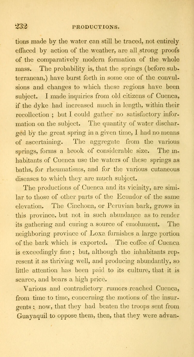 tions made by the water can still be traced, not entirely effaced by action of the weather, are all strong proofs of the comparatively modern formation of the whole mass. The probability is, that the springs (before sub- terranean,) have burst forth in some one of the convul- sions and changes to which these regions have been subject. I made inquiries from old citizens of Cuenca, if the dyke had increased much in length, within their recollection ; but I could gather no satisfactory infor- mation on the subject. The quantity of water dischar- ged by the great spring in a given time, I had no means of ascertaining. The aggregate from the various springs, forms a brook of considerable size. The in- habitants of Cuenca use the waters of these springs as baths, for rheumatisms, and for the various cutaneous diseases to which they are much subject. The productions of Cuenca and its vicinity, are simi- lar to those of other parts of the Ecuador of the same elevation. The Cinchona, or Peruvian bark, grows in this province, but not in such abundance as to render its gathering and curing a source of emolument. The neighboring province of Loxa furnishes a large portion of the bark which is exported. The coffee of Cuenca is exceedingly fine ; but, although the inhabitants rep- resent it as thriving well, and producing abundantly, so little attention has been paid to its culture, that it is scarce, and bears a high price. Various and contradictory rumors reached Cuenca, from time to time, concerning the motions of the insur- gents : now, that they had beaten the troops sent from Guayaquil to oppose them, then, that they were advan-