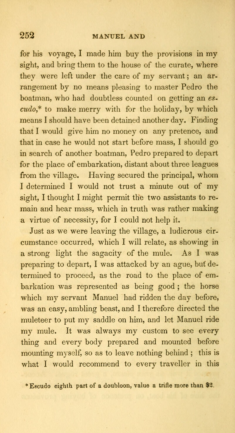 for his voyage, I made him buy the provisions in my sight, and bring them to the house of the curate, where they were left under the care of my servant; an ar- rangement by no means pleasing to master Pedro the boatman, who had doubtless counted on getting an es- cudo,* to make merry with for the holiday, by which means I should have been detained another day. Finding that I would give him no money on any pretence, and that in case he would not start before mass, I should go in search of another boatman, Pedro prepared to depart for the place of embarkation, distant about three leagues from the village. Having secured the principal, whom I determined I would not trust a minute out of my sight, I thought I might permit the two assistants to re- main and hear mass, which in truth was rather making a virtue of necessity, for I could not help it. Just as we were leaving the village, a ludicrous cir- cumstance occurred, which I will relate, as showing in a strong light the sagacity of the mule. As I was preparing to depart, I was attacked by an ague, but de- termined to proceed, as the road to the place of em- barkation was represented as being good ; the horse which my servant Manuel had ridden the day before, was an easy, ambling beast, and I therefore directed the muleteer to put my saddle on him, and let Manuel ride my mule. It was always my custom to see every thing and every body prepared and mounted before mounting myself, so as to leave nothing behind ; this is what I would recommend to every traveller in this *Escudo eighth part of a doubloon, value a trifle more than $2.