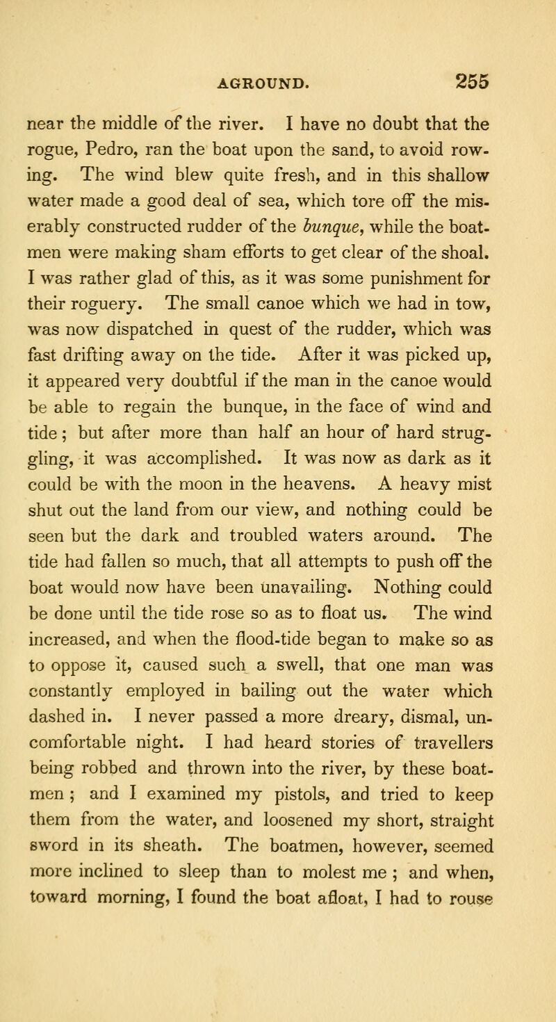 near the middle of the river. I have no doubt that the rogue, Pedro, ran the boat upon the sand, to avoid row- ing. The wind blew quite fresh, and in this shallow water made a good deal of sea, which tore off the mis- erably constructed rudder of the bunque, while the boat- men were making sham efforts to get clear of the shoal. I was rather glad of this, as it was some punishment for their roguery. The small canoe which we had in tow, was now dispatched in quest of the rudder, which was fast drifting away on the tide. After it was picked up, it appeared very doubtful if the man in the canoe would be able to regain the bunque, in the face of wind and tide; but after more than half an hour of hard strug- gling, it was accomplished. It was now as dark as it could be with the moon in the heavens. A heavy mist shut out the land from our view, and nothing could be seen but the dark and troubled waters around. The tide had fallen so much, that all attempts to push off the boat would now have been unavailing. Nothing could be done until the tide rose so as to float us. The wind increased, and when the flood-tide began to make so as to oppose it, caused such a swell, that one man was constantly employed in bailing out the water which dashed in. I never passed a more dreary, dismal, un- comfortable night. I had h-eard stories of travellers being robbed and thrown into the river, by these boat- men ; and I examined my pistols, and tried to keep them from the water, and loosened my short, straight sword in its sheath. The boatmen, however, seemed more inclined to sleep than to molest me ; and when, toward morning, I found the boat afloat, I had to rouse