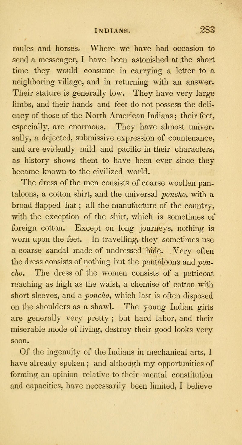mules and horses. Where we have had occasion to send a messenger, I have been astonished at the short time they would consume in carrying a letter to a neighboring village, and in returning with an answer. Their stature is generally low. They have very large limbs, and their hands and feet do not possess the deli- cacy of those of the North American Indians; their feet, especially, are enormous. They have almost univer- sally, a dejected, submissive expression of countenance, and are evidently mild and pacific in their characters, as history shows them to have been ever since they became known to the civilized world. The dress of the men consists of coarse woollen pan- taloons, a cotton shirt, and the universal poncho, with a broad flapped hat; all the manufacture of the country, with the exception of the shirt, which is sometimes of foreign cotton. Except on long journeys, nothing is worn upon the feet. In travelling, they sometimes use a coarse sandal made of undressed hide. Very often the dress consists of nothing but the pantaloons and pon- cho. The dress of the women consists of a petticoat reaching as high as the waist, a chemise of cotton with short sleeves, and a poncho, which last is often disposed on the shoulders as a shawl. The young Indian girls are generally very pretty ; but hard labor, and their miserable mode of living, destroy their good looks very soon. Of the ingenuity of the Indians in mechanical arts, I have already spoken ; and although my opportunities of forming an opinion relative to their mental constitution and capacities, have necessarily been limited, I believe