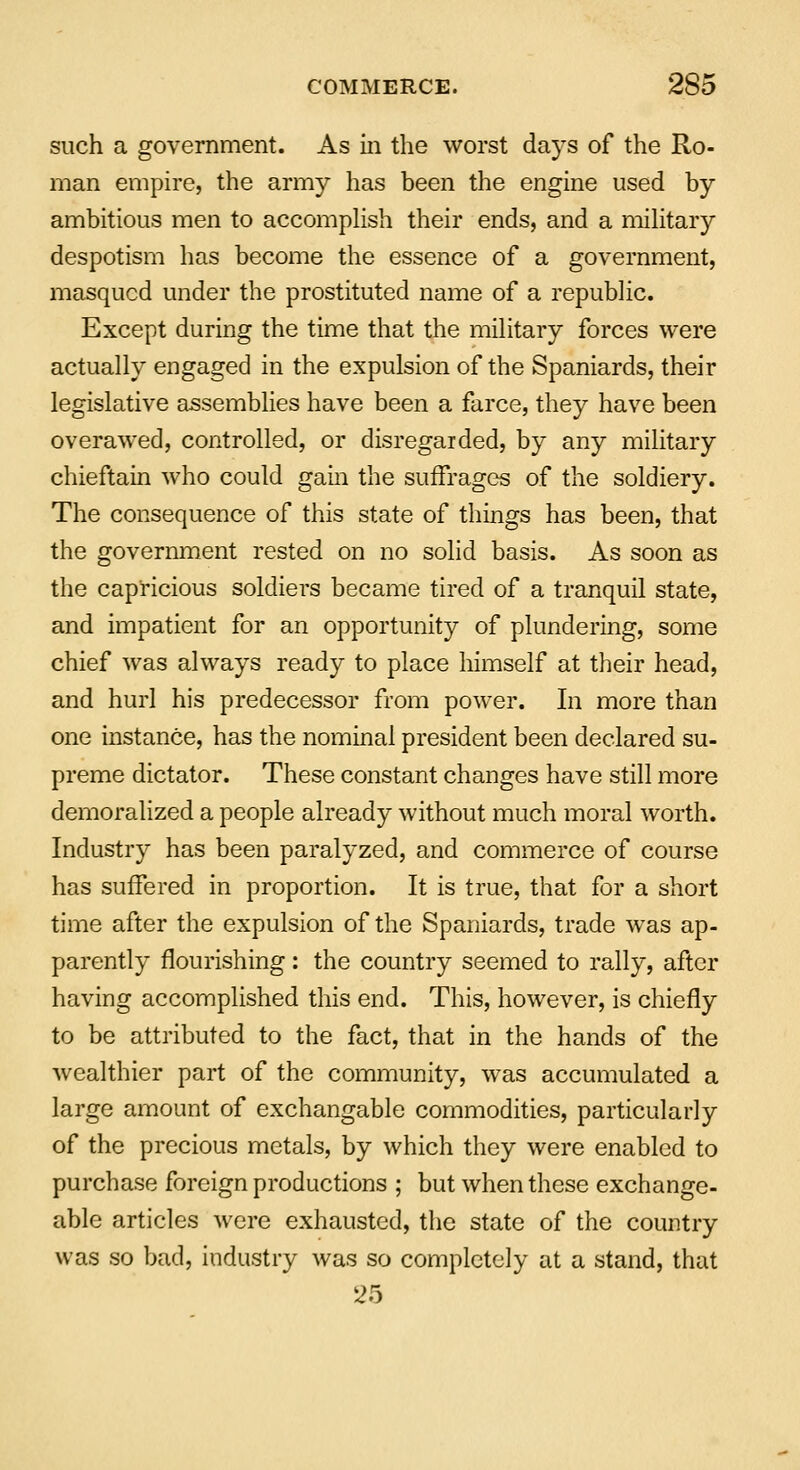 COMMERCE. 2©D such a government. As in the worst days of the Ro- man empire, the army has been the engine used by ambitious men to accomplish their ends, and a military despotism has become the essence of a government, masqucd under the prostituted name of a republic. Except during the time that the military forces were actually engaged in the expulsion of the Spaniards, their legislative assemblies have been a farce, they have been overawed, controlled, or disregarded, by any military chieftain who could gain the suffrages of the soldiery. The consequence of this state of things has been, that the government rested on no solid basis. As soon as the capricious soldiers became tired of a tranquil state, and impatient for an opportunity of plundering, some chief was always ready to place himself at their head, and hurl his predecessor from power. In more than one instance, has the nominal president been declared su- preme dictator. These constant changes have still more demoralized a people already without much moral worth. Industry has been paralyzed, and commerce of course has suffered in proportion. It is true, that for a short time after the expulsion of the Spaniards, trade was ap- parently flourishing: the country seemed to rally, after having accomplished this end. This, however, is chiefly to be attributed to the fact, that in the hands of the wealthier part of the community, was accumulated a large amount of exchangable commodities, particularly of the precious metals, by which they were enabled to purchase foreign productions ; but when these exchange- able articles were exhausted, the state of the country was so bad, industry was so completely at a stand, that 25