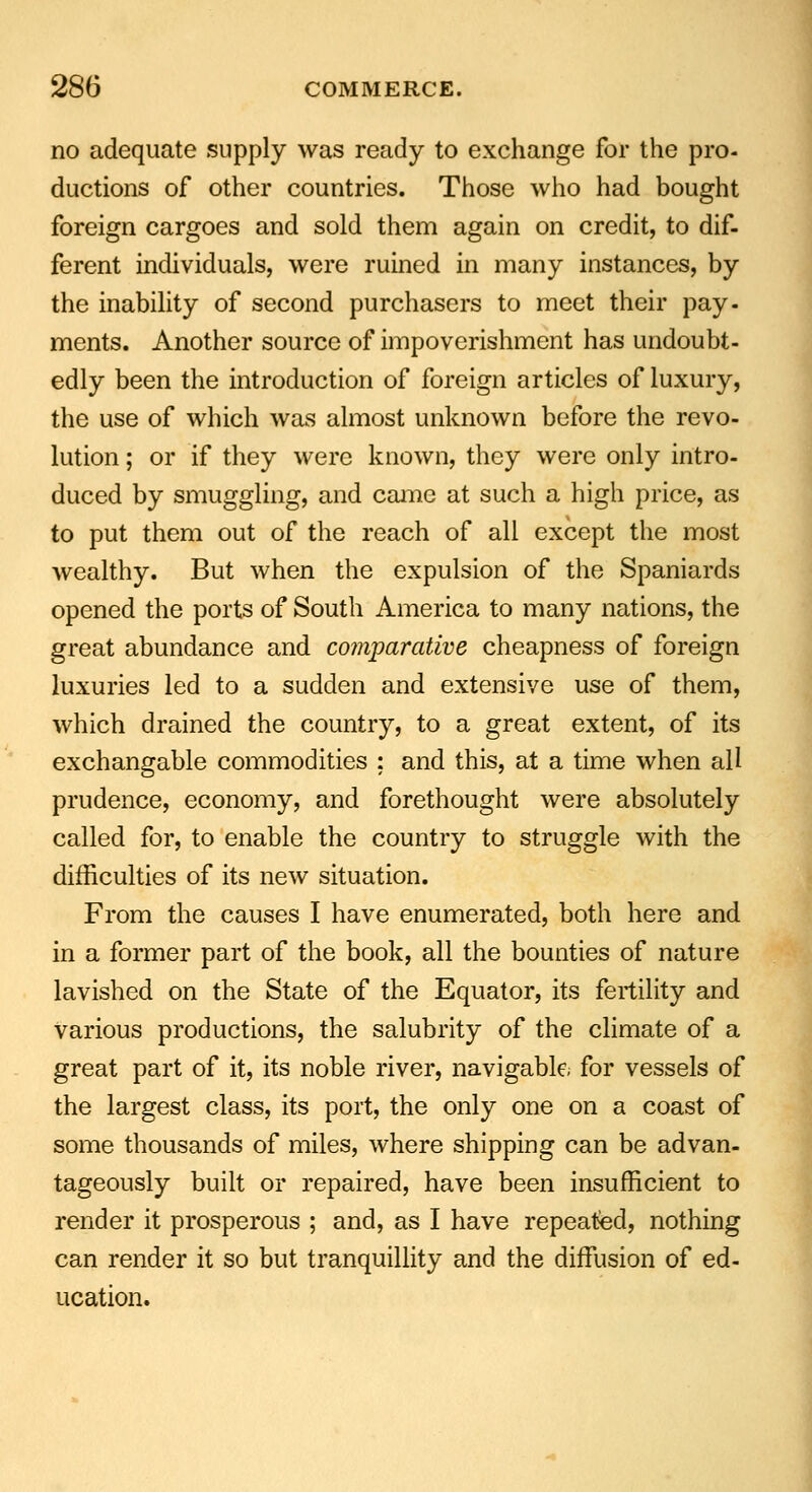 no adequate supply was ready to exchange for the pro- ductions of other countries. Those who had bought foreign cargoes and sold them again on credit, to dif- ferent individuals, were ruined in many instances, by the inability of second purchasers to meet their pay- ments. Another source of impoverishment has undoubt- edly been the introduction of foreign articles of luxury, the use of which was almost unknown before the revo- lution ; or if they were known, they were only intro- duced by smuggling, and came at such a high price, as to put them out of the reach of all except the most wealthy. But when the expulsion of the Spaniards opened the ports of South America to many nations, the great abundance and comparative cheapness of foreign luxuries led to a sudden and extensive use of them, which drained the country, to a great extent, of its exchangable commodities ; and this, at a time when all prudence, economy, and forethought were absolutely called for, to enable the country to struggle with the difficulties of its new situation. From the causes I have enumerated, both here and in a former part of the book, all the bounties of nature lavished on the State of the Equator, its fertility and various productions, the salubrity of the climate of a great part of it, its noble river, navigable, for vessels of the largest class, its port, the only one on a coast of some thousands of miles, where shipping can be advan- tageously built or repaired, have been insufficient to render it prosperous ; and, as I have repeated, nothing can render it so but tranquillity and the diffusion of ed- ucation.