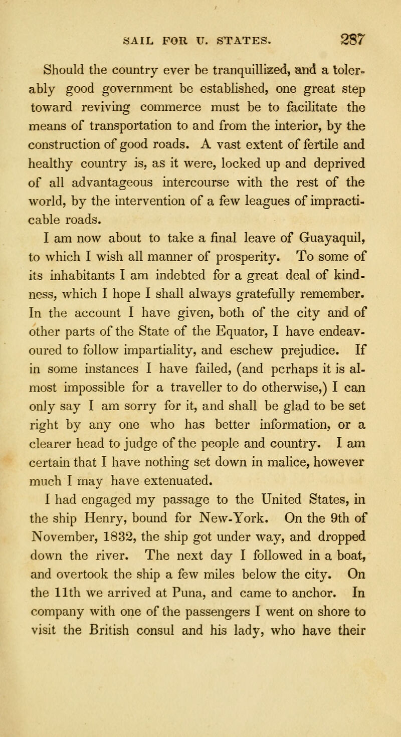 Should the country ever be tranquillized, and a toler- ably good government be established, one great step toward reviving commerce must be to facilitate the means of transportation to and from the interior, by the construction of good roads. A vast extent of fertile and healthy country is, as it were, locked up and deprived of all advantageous intercourse with the rest of the world, by the intervention of a few leagues of impracti- cable roads. I am now about to take a final leave of Guayaquil, to which I wish all manner of prosperity. To some of its inhabitants I am indebted for a great deal of kind- ness, which I hope I shall always gratefully remember. In the account I have given, both of the city and of other parts of the State of the Equator, I have endeav- oured to follow impartiality, and eschew prejudice. If in some instances I have failed, (and perhaps it is al- most impossible for a traveller to do otherwise,) I can only say I am sorry for it, and shall be glad to be set right by any one who has better information, or a clearer head to judge of the people and country. I am certain that I have nothing set down in malice, however much I may have extenuated. I had engaged my passage to the United States, in the ship Henry, bound for New-York. On the 9th of November, 1832, the ship got under way, and dropped down the river. The next day I followed in a boat, and overtook the ship a few miles below the city. On the 11th we arrived at Puna, and came to anchor. In company with one of the passengers I went on shore to visit the British consul and his lady, who have their