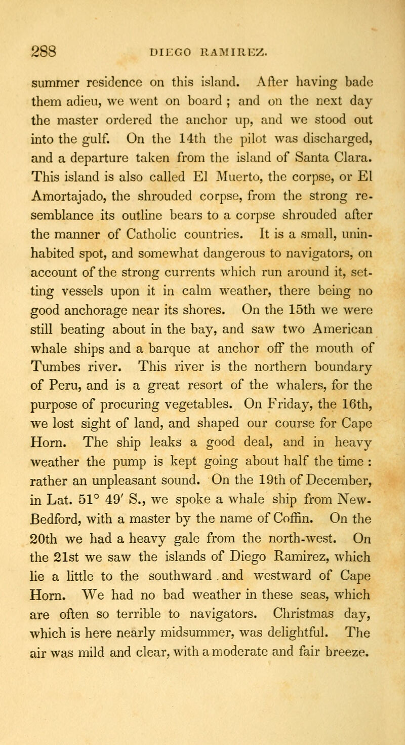 summer residence on this island. After having bade them adieu, we went on board ; and on the next day the master ordered the anchor up, and we stood out into the gulf. On the 14th the pilot was discharged, and a departure taken from the island of Santa Clara. This island is also called El Muerto, the corpse, or El Amortajado, the shrouded corpse, from the strong re- semblance its outline bears to a corpse shrouded after the manner of Catholic countries. It is a small, unin- habited spot, and somewhat dangerous to navigators, on account of the strong currents which run around it, set- ting vessels upon it in calm weather, there being no good anchorage near its shores. On the 15th we were still beating about in the bay, and saw two American whale ships and a barque at anchor off the mouth of Tumbes river. This river is the northern boundary of Peru, and is a great resort of the whalers, for the purpose of procuring vegetables. On Friday, the 16th, we lost sight of land, and shaped our course for Cape Horn. The ship leaks a good deal, and in heavy weather the pump is kept going about half the time : rather an unpleasant sound. On the 19th of December, in Lat. 51° 49' S., we spoke a whale ship from New- Bedford, with a master by the name of Coffin. On the 20th we had a heavy gale from the north-west. On the 21st we saw the islands of Diego Ramirez, which lie a little to the southward . and westward of Cape Horn. We had no bad weather in these seas, which are often so terrible to navigators. Christmas day, which is here nearly midsummer, was delightful. The air was mild and clear, with a moderate and fair breeze.