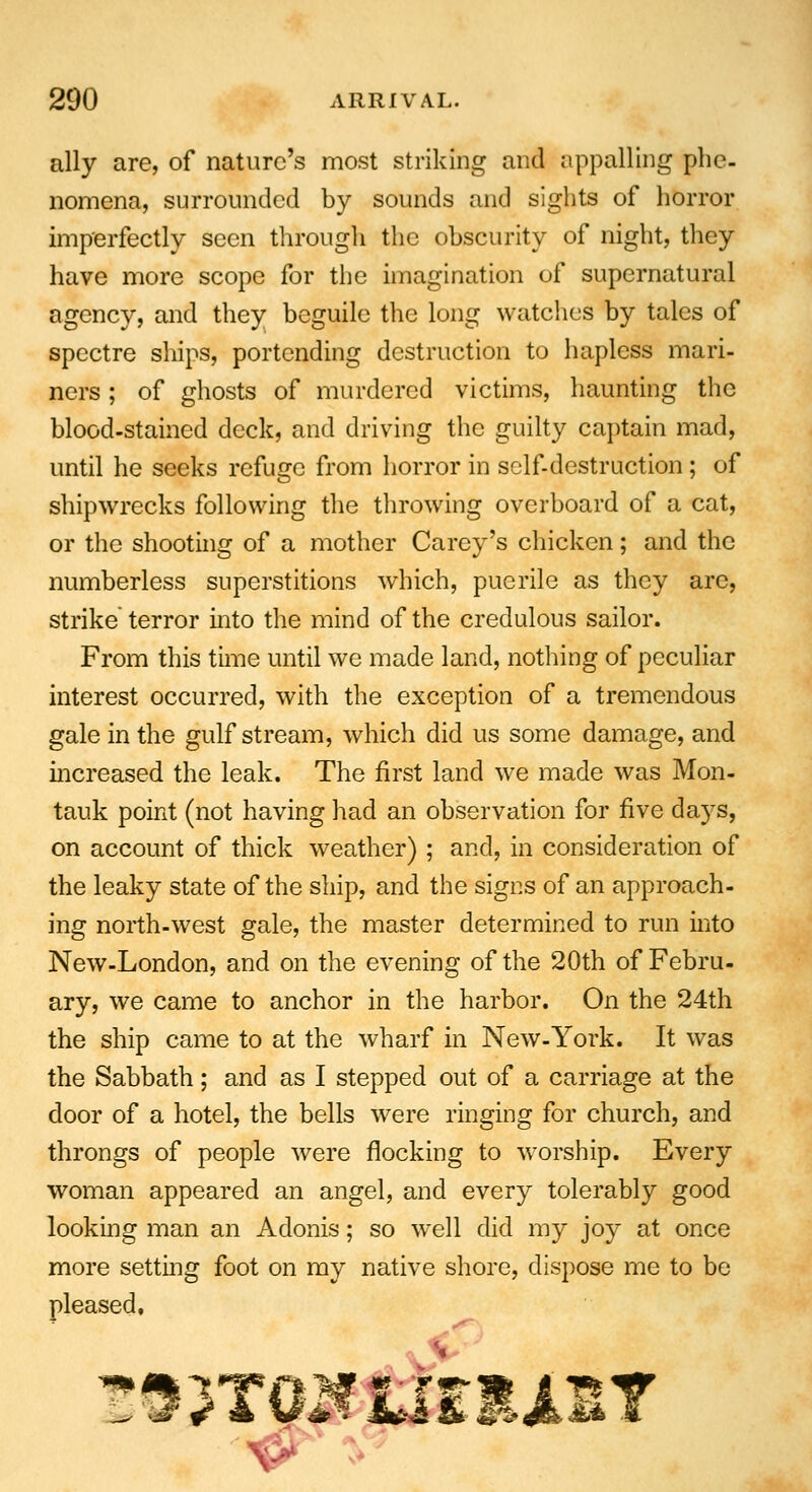 ally are, of nature's most striking and appalling phe- nomena, surrounded by sounds and sights of horror imperfectly seen through the obscurity of night, they have more scope for the imagination of supernatural agency, and they beguile the lung watches by tales of spectre ships, portending destruction to hapless mari- ners ; of ghosts of murdered victims, haunting the blood-stained deck, and driving the guilty captain mad, until he seeks refuge from horror in self-destruction; of shipwrecks following the throwing overboard of a cat, or the shooting of a mother Carey's chicken; and the numberless superstitions which, puerile as they are, strike terror into the mind of the credulous sailor. From this time until we made land, nothing of peculiar interest occurred, with the exception of a tremendous gale in the gulf stream, which did us some damage, and increased the leak. The first land we made was Mon- tauk point (not having had an observation for five days, on account of thick weather) ; and, in consideration of the leaky state of the ship, and the signs of an approach- ing north-west gale, the master determined to run into New-London, and on the evening of the 20th of Febru- ary, we came to anchor in the harbor. On the 24th the ship came to at the wharf in New-York. It was the Sabbath; and as I stepped out of a carriage at the door of a hotel, the bells were ringing for church, and throngs of people were flocking to worship. Every woman appeared an angel, and every tolerably good looking man an Adonis; so wTell did my joy at once more setting foot on my native shore, dispose me to be pleased,