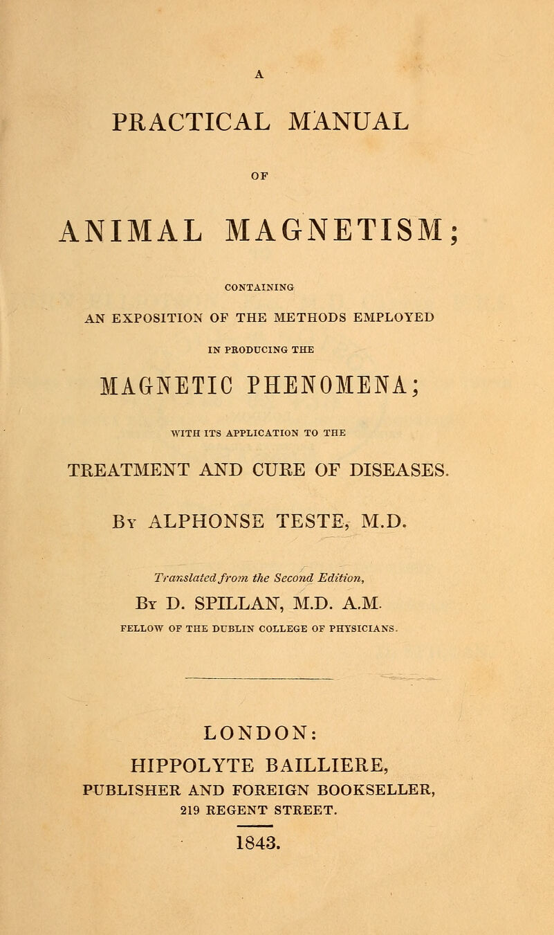 PRACTICAL MANUAL ANIMAL MAGNETISM; CONTAINING AN EXPOSITION OF THE METHODS EMPLOYED IN PBODUCING THE MAGNETIC PHENOMENA; WITH ITS APPLICATION TO THE TREATMENT AND CURE OF DISEASES. By ALPHONSE TESTE, M.D. Translated from the Second Edition, By D. SPILLAN, M.D. A.M. FELLOW OF THE DUBLIN COLLEGE OF PHYSICIANS. LONDON: HIPPOLYTE BAILLIERE, PUBLISHER AND FOREIGN BOOKSELLER, 219 REGENT STREET. 1843.