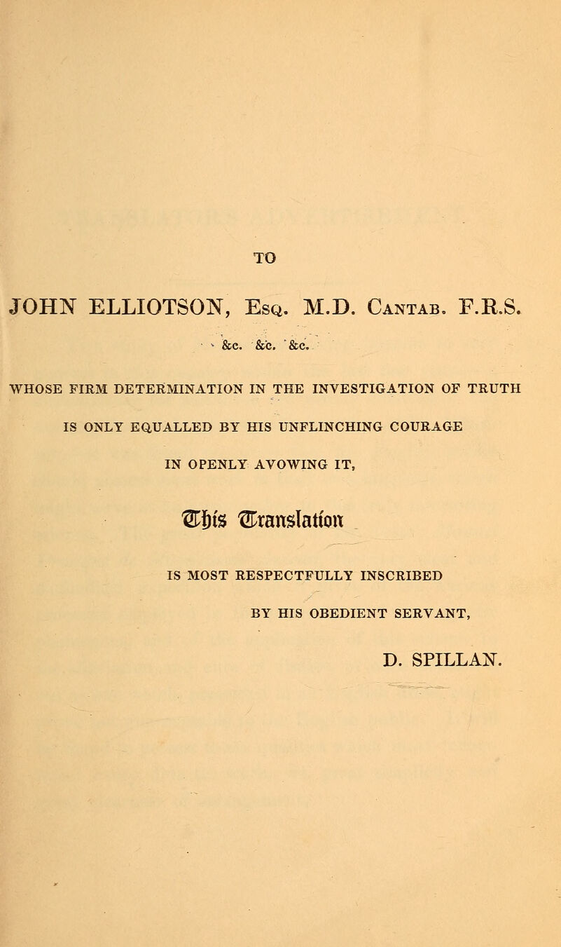 TO JOHN ELLIOTSQN, Esq. M.D. Cantab. F.R.S. * &e. &c. *&c. WHOSE FIRM DETERMINATION IN THE INVESTIGATION OF TRUTH IS ONLY EQUALLED BY HIS UNFLINCHING COURAGE IN OPENLY AVOWING IT, Ws translation IS MOST RESPECTFULLY INSCRIBED BY HIS OBEDIENT SERVANT, D. SPILLAN.