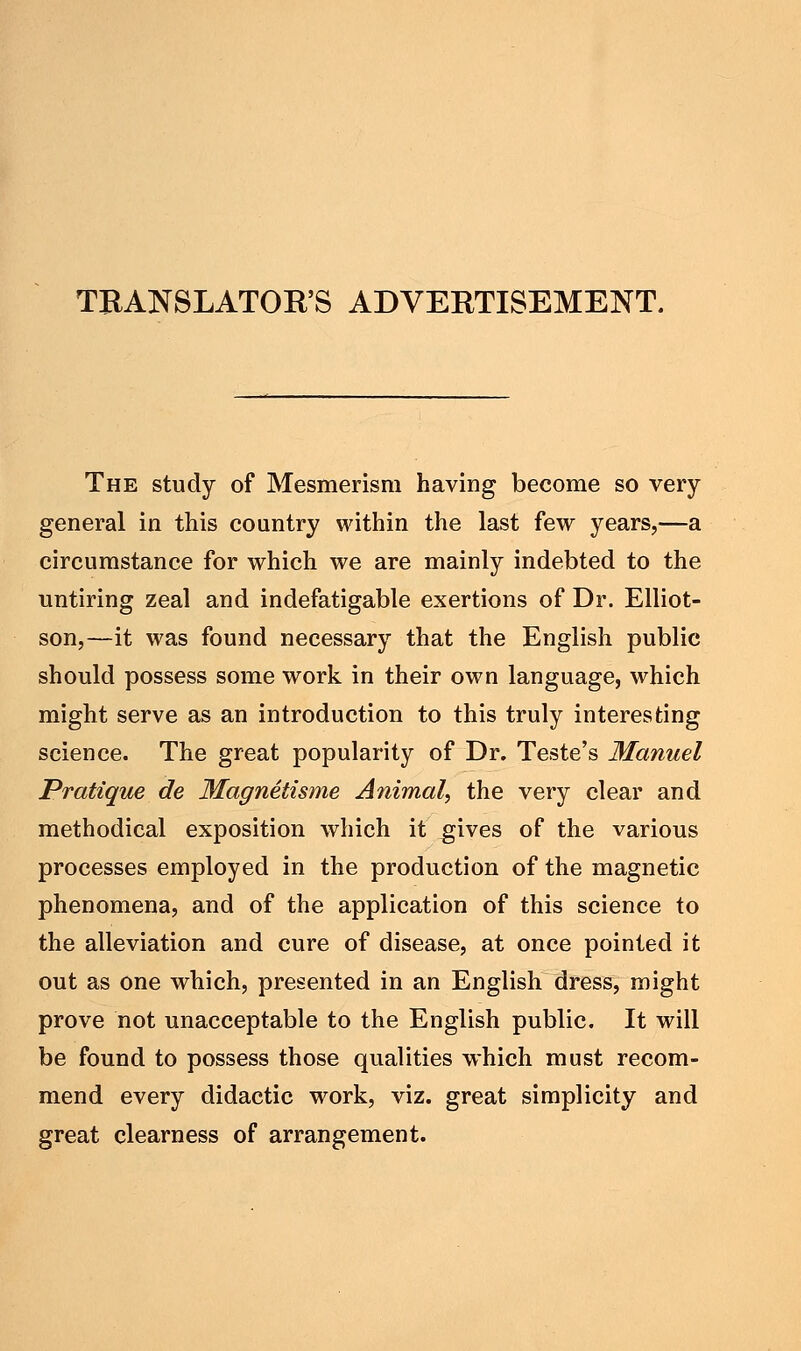 TRANSLATORS ADVERTISEMENT. The study of Mesmerism having become so very general in this country within the last few years,—a circumstance for which we are mainly indebted to the untiring zeal and indefatigable exertions of Dr. Elliot- son,—it was found necessary that the English public should possess some work in their own language, which might serve as an introduction to this truly interesting science. The great popularity of Dr. Teste's Manuel Pratique de Magnetisme Animal, the very clear and methodical exposition which it gives of the various processes employed in the production of the magnetic phenomena, and of the application of this science to the alleviation and cure of disease, at once pointed it out as one which, presented in an English dress, might prove not unacceptable to the English public. It will be found to possess those qualities which must recom- mend every didactic work, viz. great simplicity and great clearness of arrangement.