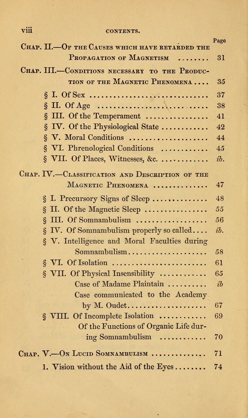 Page Chap. II.—Or the Causes which have retarded the Propagation of Magnetism 31 Chap. III.—Conditions necessary to the Produc- tion or the Magnetic Phenomena .... 35 § I. Of Sex 37 § II. Of Age .. 38 § III. Of the Temperament 41 § IV. Of the Physiological State 42 § V. Moral Conditions 44 § VI. Phrenological Conditions 45 § VII. Of Places, Witnesses3 &c ib. Chap. IV.—Classification and Description of the Magnetic Phenomena 47 § I. Precursory Signs of Sleep 48 § II. Of the Magnetic Sleep 55 § III. Of Somnambulism 56 § IV. Of Somnambulism properly so called.... ib. § V. Intelligence and Moral Faculties during Somnambulism 58 § VI. Of Isolation 61 § VII. Of Physical Insensibility , 65 Case of Madame Plaintain ib Case communicated to the Academy by M. Oudet 67 § VIII. Of Incomplete Isolation 69 Of the Functions of Organic Life dur- ing Somnambulism 70 Chap. V.—On Lucid Somnambulism 71 1. Vision without the Aid of the Eyes 74