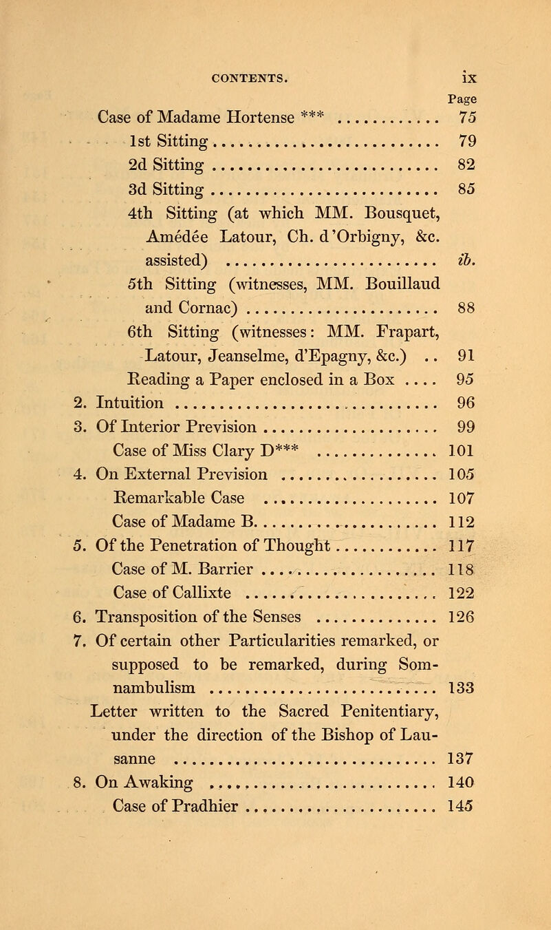 Page Case of Madame Hortense *** 75 1st Sitting . 79 2d Sitting 82 3d Sitting 85 4th Sitting (at which MM. Bousquet, Amedee Latour, Ch. d'Orbigny, &c. assisted) ib. 5th Sitting (witnesses, MM. Bouillaud and Cornac) 88 6th Sitting (witnesses: MM. Frapart, Latour, Jeanselme, d'Epagny, &c.) .. 91 Eeading a Paper enclosed in a Box 95 2. Intuition 96 3. Of Interior Prevision 99 Case of Miss Clary D*** 101 4. On External Prevision 105 Remarkable Case 107 Case of Madame B 112 5. Of the Penetration of Thought 117 Case of M. Barrier 118 Case of Callixte ..,, 122 6. Transposition of the Senses 126 7. Of certain other Particularities remarked, or supposed to he remarked, during Som- nambulism 133 Letter written to the Sacred Penitentiary, under the direction of the Bishop of Lau- sanne 137 8. On Awaking , 140 Case of Pradhier 145