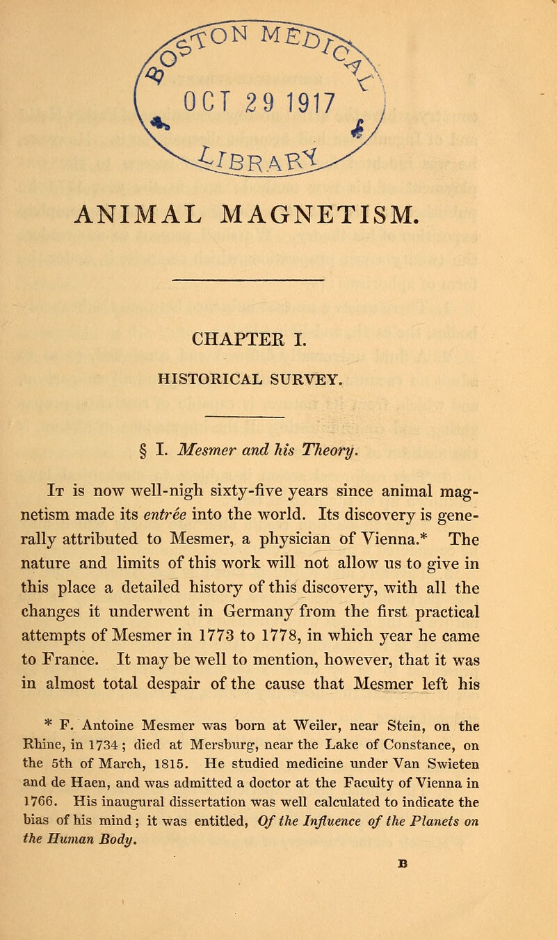 OCT 29 1917 ANIMAL MAGNETISM. CHAPTER I. HISTORICAL SURVEY. § I. Mesmer and his Theory. It is now well-nigh sixty-five years since animal mag- netism made its entree into the world. Its discovery is gene- rally attributed to Mesmer, a physician of Vienna.* The nature and limits of this work will not allow us to give in this place a detailed history of this discovery, with all the changes it underwent in Germany from the first practical attempts of Mesmer in 1773 to 1778, in which year he came to France. It may be well to mention, however, that it was in almost total despair of the cause that Mesmer left his * F. Antoine Mesmer was born at Weiler, near Stein, on the Rhine, in 1734; died at Mersburg, near the Lake of Constance, on the 5th of March, 1815. He studied medicine under Van Swieten and de Haen, and was admitted a doctor at the Faculty of Vienna in 1766. His inaugural dissertation was well calculated to indicate the bias of his mind; it was entitled, Of the Influence of the Planets on the Human Body.